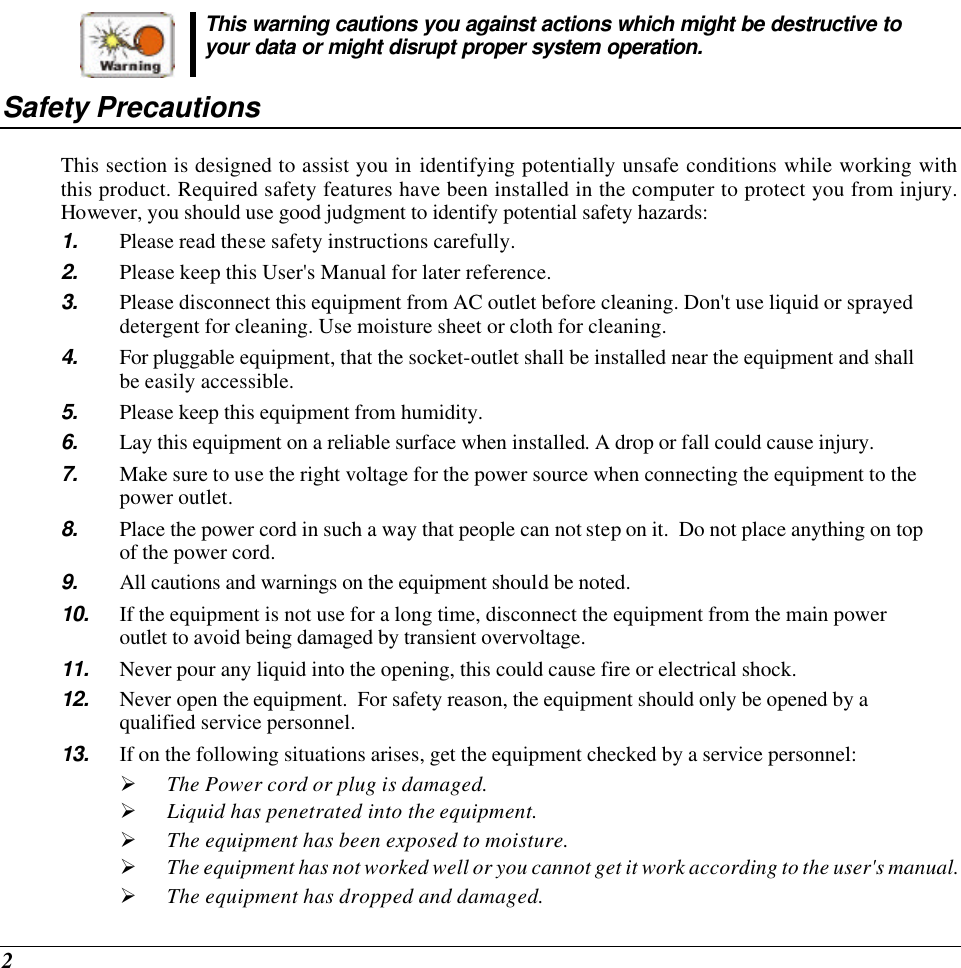  2  This warning cautions you against actions which might be destructive to your data or might disrupt proper system operation. Safety Precautions This section is designed to assist you in identifying potentially unsafe conditions while working with this product. Required safety features have been installed in the computer to protect you from injury.  However, you should use good judgment to identify potential safety hazards: 1. Please read these safety instructions carefully. 2. Please keep this User&apos;s Manual for later reference. 3. Please disconnect this equipment from AC outlet before cleaning. Don&apos;t use liquid or sprayed detergent for cleaning. Use moisture sheet or cloth for cleaning. 4. For pluggable equipment, that the socket-outlet shall be installed near the equipment and shall be easily accessible. 5. Please keep this equipment from humidity. 6. Lay this equipment on a reliable surface when installed. A drop or fall could cause injury. 7. Make sure to use the right voltage for the power source when connecting the equipment to the power outlet. 8. Place the power cord in such a way that people can not step on it.  Do not place anything on top of the power cord. 9. All cautions and warnings on the equipment should be noted. 10. If the equipment is not use for a long time, disconnect the equipment from the main power outlet to avoid being damaged by transient overvoltage. 11. Never pour any liquid into the opening, this could cause fire or electrical shock. 12. Never open the equipment.  For safety reason, the equipment should only be opened by a qualified service personnel. 13. If on the following situations arises, get the equipment checked by a service personnel: Ø The Power cord or plug is damaged. Ø Liquid has penetrated into the equipment. Ø The equipment has been exposed to moisture. Ø The equipment has not worked well or you cannot get it work according to the user&apos;s manual. Ø The equipment has dropped and damaged. 