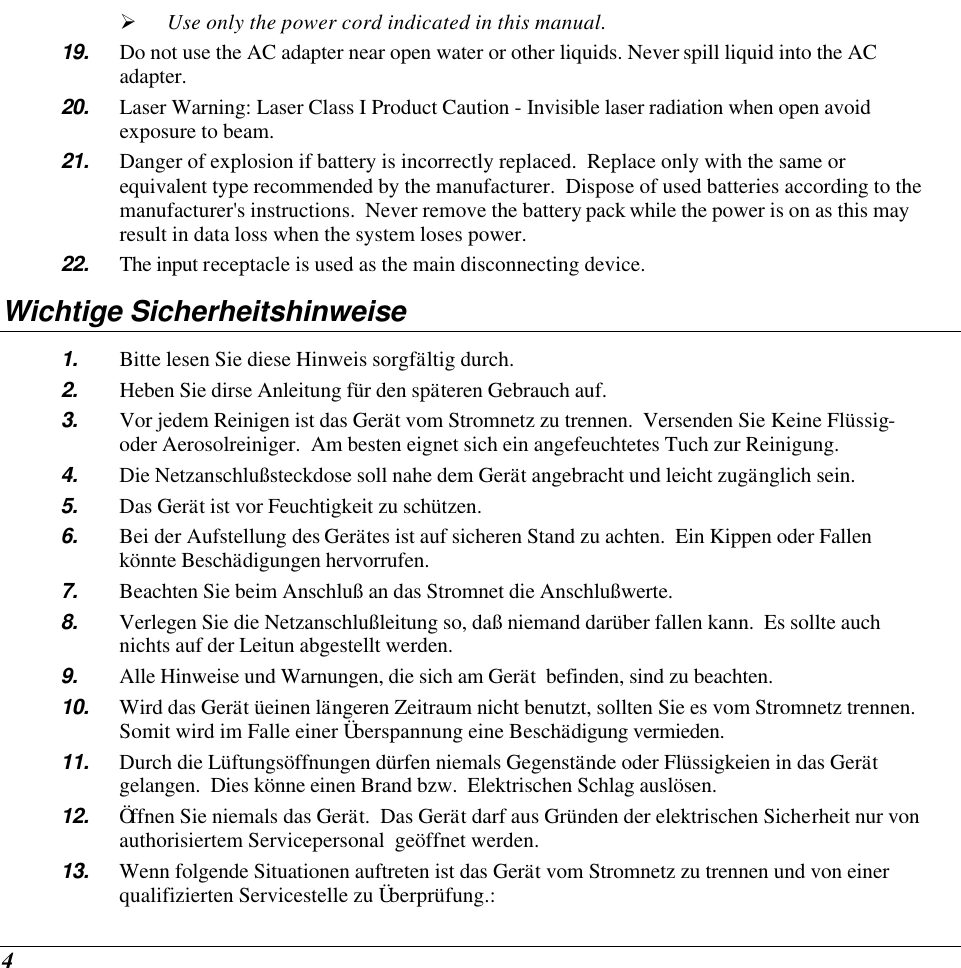  4 Ø Use only the power cord indicated in this manual. 19. Do not use the AC adapter near open water or other liquids. Never spill liquid into the AC adapter. 20. Laser Warning: Laser Class I Product Caution - Invisible laser radiation when open avoid exposure to beam. 21. Danger of explosion if battery is incorrectly replaced.  Replace only with the same or equivalent type recommended by the manufacturer.  Dispose of used batteries according to the manufacturer&apos;s instructions.  Never remove the battery pack while the power is on as this may result in data loss when the system loses power. 22. The input receptacle is used as the main disconnecting device. Wichtige Sicherheitshinweise 1. Bitte lesen Sie diese Hinweis sorgfältig durch. 2. Heben Sie dirse Anleitung für den späteren Gebrauch auf. 3. Vor jedem Reinigen ist das Gerät vom Stromnetz zu trennen.  Versenden Sie Keine Flüssig- oder Aerosolreiniger.  Am besten eignet sich ein angefeuchtetes Tuch zur Reinigung. 4. Die Netzanschlußsteckdose soll nahe dem Gerät angebracht und leicht zugänglich sein. 5. Das Gerät ist vor Feuchtigkeit zu schützen. 6. Bei der Aufstellung des Gerätes ist auf sicheren Stand zu achten.  Ein Kippen oder Fallen könnte Beschädigungen hervorrufen. 7. Beachten Sie beim Anschluß an das Stromnet die Anschlußwerte. 8. Verlegen Sie die Netzanschlußleitung so, daß niemand darüber fallen kann.  Es sollte auch nichts auf der Leitun abgestellt werden. 9. Alle Hinweise und Warnungen, die sich am Gerät  befinden, sind zu beachten. 10. Wird das Gerät üeinen längeren Zeitraum nicht benutzt, sollten Sie es vom Stromnetz trennen.  Somit wird im Falle einer Überspannung eine Beschädigung vermieden. 11. Durch die Lüftungsöffnungen dürfen niemals Gegenstände oder Flüssigkeien in das Gerät gelangen.  Dies könne einen Brand bzw.  Elektrischen Schlag auslösen. 12. Öffnen Sie niemals das Gerät.  Das Gerät darf aus Gründen der elektrischen Sicherheit nur von authorisiertem Servicepersonal  geöffnet werden. 13. Wenn folgende Situationen auftreten ist das Gerät vom Stromnetz zu trennen und von einer qualifizierten Servicestelle zu Überprüfung.: 
