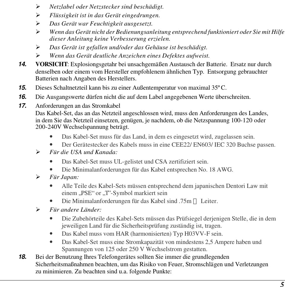  5 Ø Netzlabel oder Netzstecker sind beschädigt. Ø Flüssigkeit ist in das Gerät eingedrungen. Ø Das Gerät war Feuchtigkeit ausgesetzt. Ø Wenn das Gerät nicht der Bedienungsanleitung entsprechend funktioniert oder Sie mit Hilfe dieser Anleitung keine Verbesserung erzielen. Ø Das Gerät ist gefallen und/oder das Gehäuse ist beschädigt. Ø Wenn das Gerät deutliche Anzeichen eines Defektes aufweist. 14. VORSICHT: Explosiongsgetahr bei unsachgemäßen Austausch der Batterie.  Ersatz nur durch denselben oder einem vom Hersteller empfohlenem ähnlichen Typ.  Entsorgung gebrauchter Batterien nach Angaben des Herstellers. 15. Dieses Schaltnetzteil kann bis zu einer Außentemperatur von maximal 35ºC. 16. Die Ausgangswerte dürfen nicht die auf dem Label angegebenen Werte überschreiten. 17. Anforderungen an das Stromkabel Das Kabel-Set, das an das Netzteil angeschlossen wird, muss den Anforderungen des Landes, in dem Sie das Netzteil einsetzen, genügen, je nachdem, ob die Netzspannung 100-120 oder 200-240V Wechselspannung beträgt. • Das Kabel-Set muss für das Land, in dem es eingesetzt wird, zugelassen sein. • Der Gerätestecker des Kabels muss in eine CEE22/ EN603/ IEC 320 Buchse passen. Ø Für die USA und Kanada: • Das Kabel-Set muss UL-gelistet und CSA zertifiziert sein. • Die Minimalanforderungen für das Kabel entsprechen No. 18 AWG. Ø Für Japan: • Alle Teile des Kabel-Sets müssen entsprechend dem japanischen Dentori Law mit einem „PSE“ or „T”-Symbol markiert sein • Die Minimalanforderungen für das Kabel sind .75m ㎡ Leiter. Ø Für andere Länder: • Die Zubehörteile des Kabel-Sets müssen das Prüfsiegel derjenigen Stelle, die in dem jeweiligen Land für die Sicherheitsprüfung zuständig ist, tragen. • Das Kabel muss vom HAR (harmonisierten) Typ H03VV-F sein. • Das Kabel-Set muss eine Stromkapazität von mindestens 2,5 Ampere haben und Spannungen von 125 oder 250 V Wechselstrom gestatten. 18. Bei der Benutzung Ihres Telefongerätes sollten Sie immer die grundlegenden Sicherheitsmaßnahmen beachten, um das Risiko von Feuer, Stromschlägen und Verletzungen zu minimieren. Zu beachten sind u.a. folgende Punkte:  