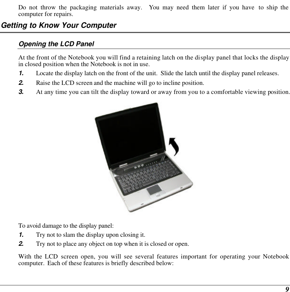  9 Do not throw the packaging materials away.  You may need them later if you have  to ship the computer for repairs. Getting to Know Your Computer Opening the LCD Panel At the front of the Notebook you will find a retaining latch on the display panel that locks the display in closed position when the Notebook is not in use. 1. Locate the display latch on the front of the unit.  Slide the latch until the display panel releases.  2. Raise the LCD screen and the machine will go to incline position.  3. At any time you can tilt the display toward or away from you to a comfortable viewing position.  To avoid damage to the display panel: 1. Try not to slam the display upon closing it. 2. Try not to place any object on top when it is closed or open. With the LCD screen open, you will see several features important for operating your Notebook computer.  Each of these features is briefly described below: 