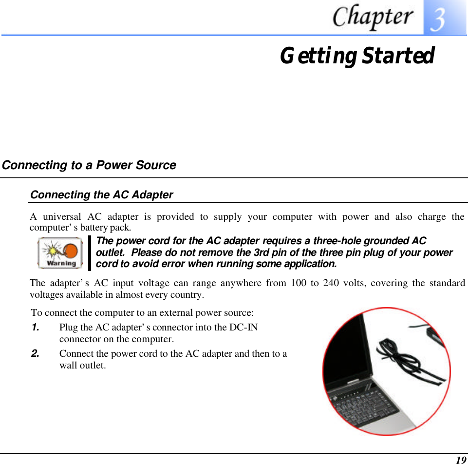  19  Getting Started Connecting to a Power Source Connecting the AC Adapter A universal AC adapter is provided to supply your computer with power and also charge the computer’s battery pack.    The power cord for the AC adapter requires a three-hole grounded AC outlet.  Please do not remove the 3rd pin of the three pin plug of your power cord to avoid error when running some application. The adapter’s AC input voltage can range anywhere from 100 to 240 volts, covering the standard voltages available in almost every country.  To connect the computer to an external power source: 1. Plug the AC adapter’s connector into the DC-IN connector on the computer. 2. Connect the power cord to the AC adapter and then to a wall outlet.    