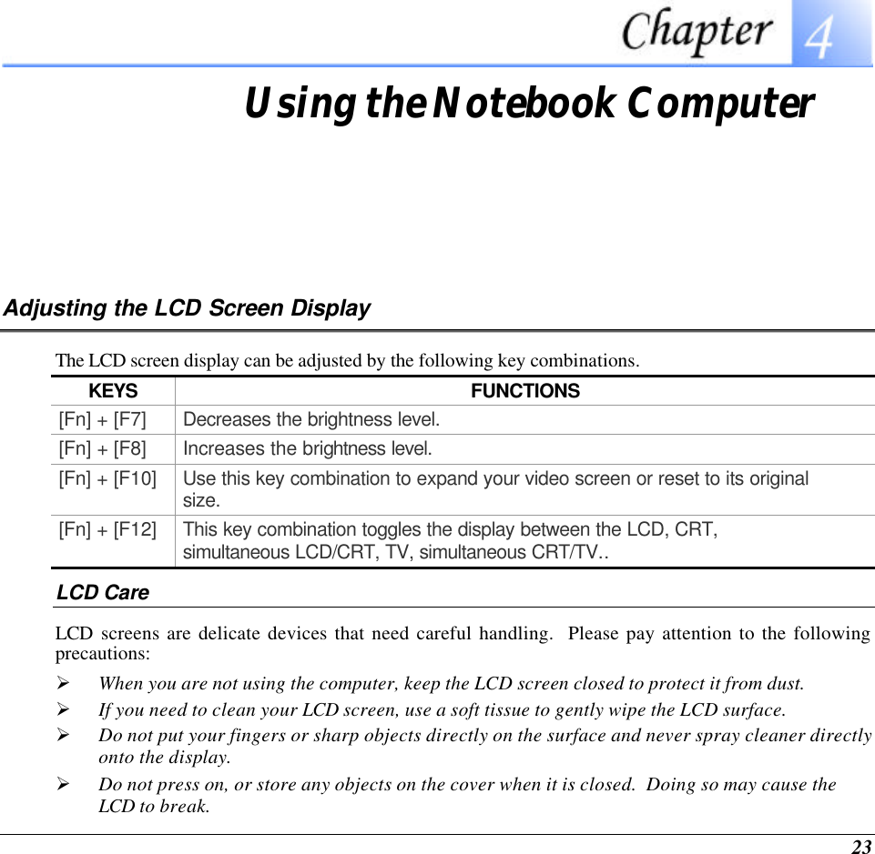  23  Using the Notebook Computer Adjusting the LCD Screen Display The LCD screen display can be adjusted by the following key combinations. KEYS FUNCTIONS [Fn] + [F7] Decreases the brightness level. [Fn] + [F8] Increases the brightness level. [Fn] + [F10] Use this key combination to expand your video screen or reset to its original size. [Fn] + [F12] This key combination toggles the display between the LCD, CRT, simultaneous LCD/CRT, TV, simultaneous CRT/TV.. LCD Care LCD screens are delicate devices that need careful handling.  Please pay attention to the following precautions: Ø When you are not using the computer, keep the LCD screen closed to protect it from dust.   Ø If you need to clean your LCD screen, use a soft tissue to gently wipe the LCD surface.   Ø Do not put your fingers or sharp objects directly on the surface and never spray cleaner directly onto the display. Ø Do not press on, or store any objects on the cover when it is closed.  Doing so may cause the LCD to break. 