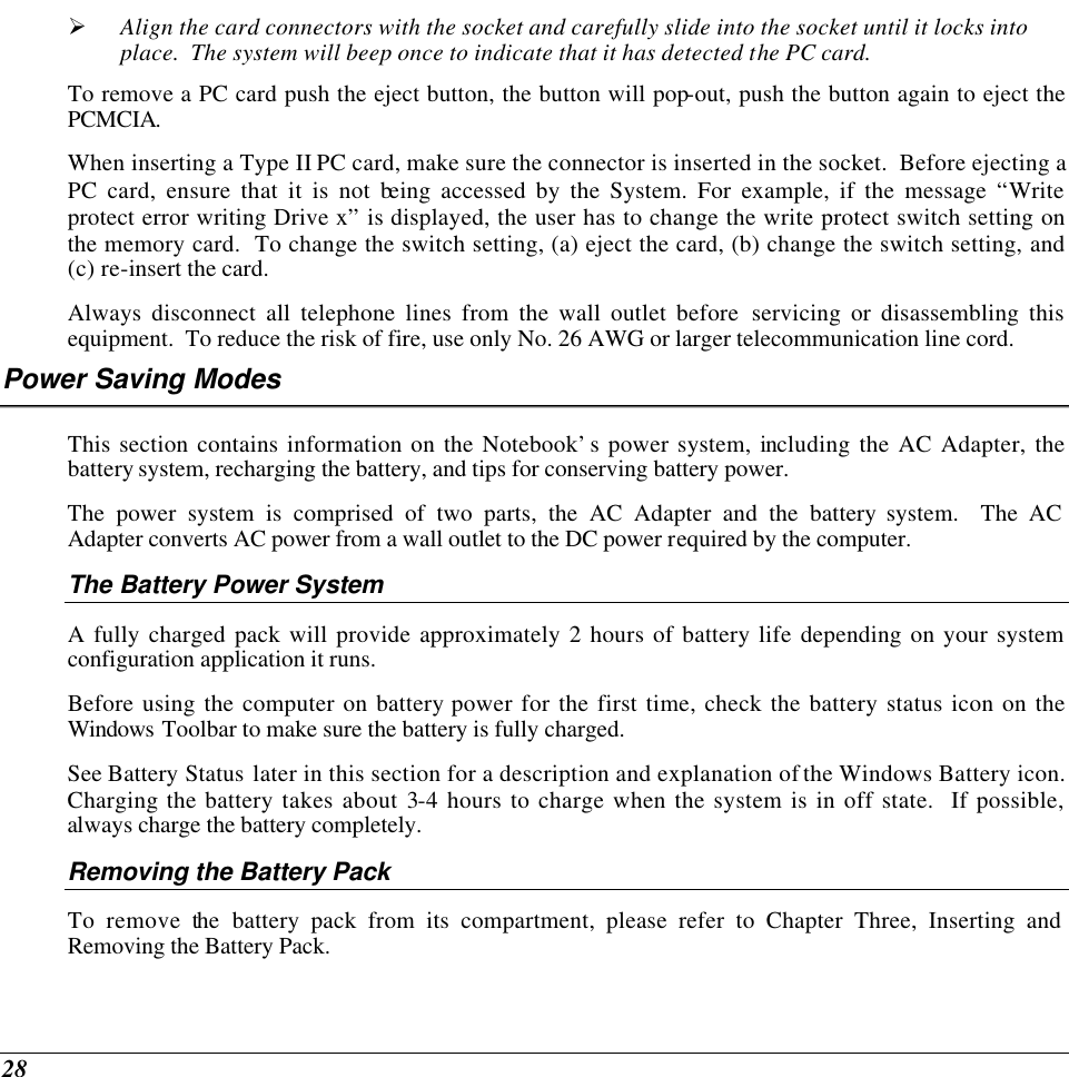  28 Ø Align the card connectors with the socket and carefully slide into the socket until it locks into place.  The system will beep once to indicate that it has detected the PC card. To remove a PC card push the eject button, the button will pop-out, push the button again to eject the PCMCIA.   When inserting a Type II PC card, make sure the connector is inserted in the socket.  Before ejecting a PC card, ensure that it is not being accessed by the System. For example, if the message “Write protect error writing Drive x” is displayed, the user has to change the write protect switch setting on the memory card.  To change the switch setting, (a) eject the card, (b) change the switch setting, and (c) re-insert the card. Always disconnect all telephone lines from the wall outlet before servicing or disassembling this equipment.  To reduce the risk of fire, use only No. 26 AWG or larger telecommunication line cord. Power Saving Modes This section contains information on the Notebook’s power system, including the AC Adapter, the battery system, recharging the battery, and tips for conserving battery power.   The power system is comprised of two parts, the AC Adapter and the battery system.  The AC Adapter converts AC power from a wall outlet to the DC power required by the computer.   The Battery Power System A fully charged pack will provide approximately 2 hours of battery life depending on your system configuration application it runs.   Before using the computer on battery power for the first time, check the battery status icon on the Windows Toolbar to make sure the battery is fully charged.   See Battery Status later in this section for a description and explanation of the Windows Battery icon.  Charging the battery takes about 3-4 hours to charge when the system is in off state.  If possible, always charge the battery completely.  Removing the Battery Pack To remove the battery pack from its compartment, please refer to Chapter Three, Inserting and Removing the Battery Pack. 
