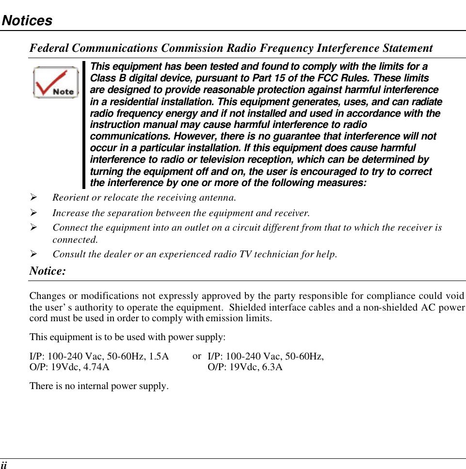  ii Notices Federal Communications Commission Radio Frequency Interference Statement  This equipment has been tested and found to comply with the limits for a Class B digital device, pursuant to Part 15 of the FCC Rules. These limits are designed to provide reasonable protection against harmful interference in a residential installation. This equipment generates, uses, and can radiate radio frequency energy and if not installed and used in accordance with the instruction manual may cause harmful interference to radio communications. However, there is no guarantee that interference will not occur in a particular installation. If this equipment does cause harmful interference to radio or television reception, which can be determined by turning the equipment off and on, the user is encouraged to try to correct the interference by one or more of the following measures: Ø Reorient or relocate the receiving antenna. Ø Increase the separation between the equipment and receiver. Ø Connect the equipment into an outlet on a circuit different from that to which the receiver is connected. Ø Consult the dealer or an experienced radio TV technician for help. Notice: Changes or modifications not expressly approved by the party responsible for compliance could void the user’s authority to operate the equipment.  Shielded interface cables and a non-shielded AC power cord must be used in order to comply with emission limits.   This equipment is to be used with power supply: I/P: 100-240 Vac, 50-60Hz, 1.5A O/P: 19Vdc, 4.74A or I/P: 100-240 Vac, 50-60Hz,  O/P: 19Vdc, 6.3A There is no internal power supply. 