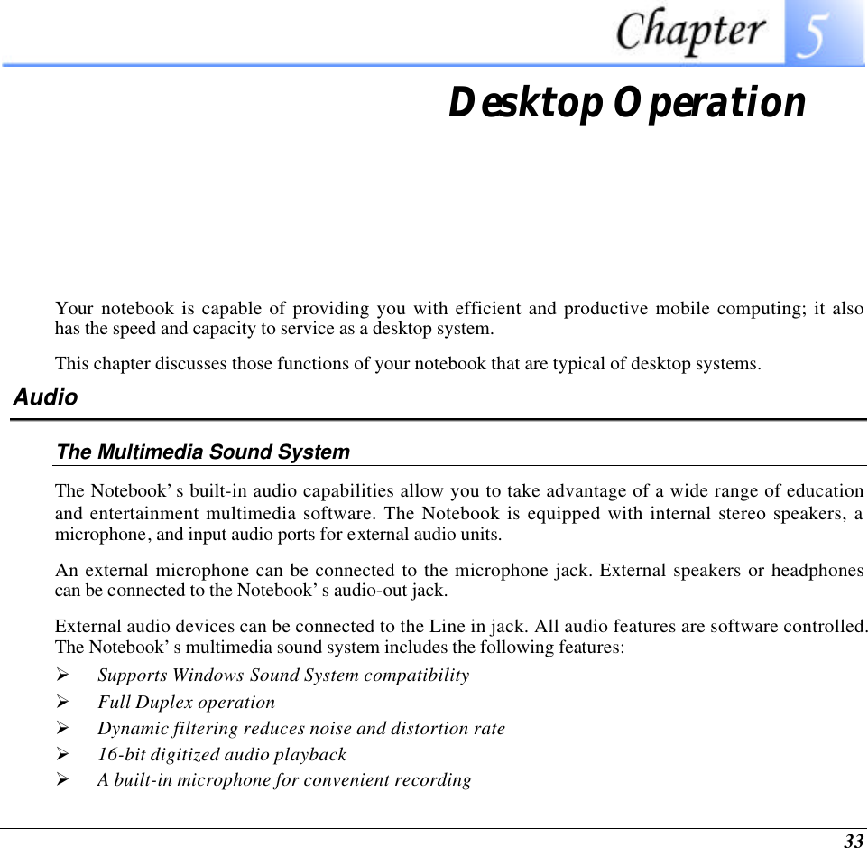  33  Desktop Operation Your notebook is capable of providing you with efficient and productive mobile computing; it also has the speed and capacity to service as a desktop system. This chapter discusses those functions of your notebook that are typical of desktop systems. Audio The Multimedia Sound System The Notebook’s built-in audio capabilities allow you to take advantage of a wide range of education and entertainment multimedia software. The Notebook is equipped with internal stereo speakers, a microphone, and input audio ports for external audio units.   An external microphone can be connected to the microphone jack. External speakers or headphones can be connected to the Notebook’s audio-out jack.   External audio devices can be connected to the Line in jack. All audio features are software controlled.  The Notebook’s multimedia sound system includes the following features: Ø Supports Windows Sound System compatibility Ø Full Duplex operation Ø Dynamic filtering reduces noise and distortion rate Ø 16-bit digitized audio playback Ø A built-in microphone for convenient recording 