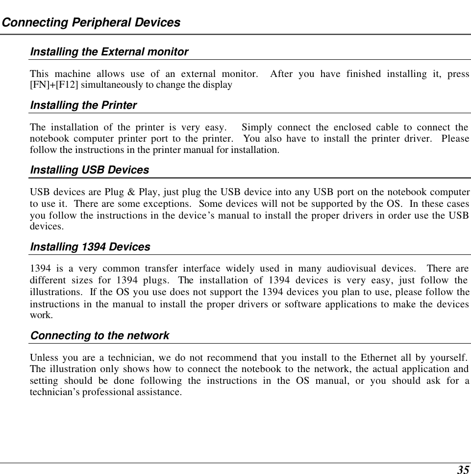  35 Connecting Peripheral Devices Installing the External monitor This machine allows use of an external monitor.  After you have finished installing it, press [FN]+[F12] simultaneously to change the display Installing the Printer The installation of the printer is very easy.   Simply connect the enclosed cable to connect the notebook computer printer port to the printer.  You also have to install the printer driver.  Please follow the instructions in the printer manual for installation. Installing USB Devices USB devices are Plug &amp; Play, just plug the USB device into any USB port on the notebook computer to use it.  There are some exceptions.  Some devices will not be supported by the OS.  In these cases you follow the instructions in the device’s manual to install the proper drivers in order use the USB devices. Installing 1394 Devices 1394 is a very common transfer interface widely used in many audiovisual devices.  There are different sizes for 1394 plugs.  The installation of 1394 devices is very easy, just follow the illustrations.  If the OS you use does not support the 1394 devices you plan to use, please follow the instructions in the manual to install the proper drivers or software applications to make the devices work. Connecting to the network Unless you are a technician, we do not recommend that you install to the Ethernet all by yourself.  The illustration only shows how to connect the notebook to the network, the actual application and setting should be done following the instructions in the OS manual, or you should ask for a technician’s professional assistance. 