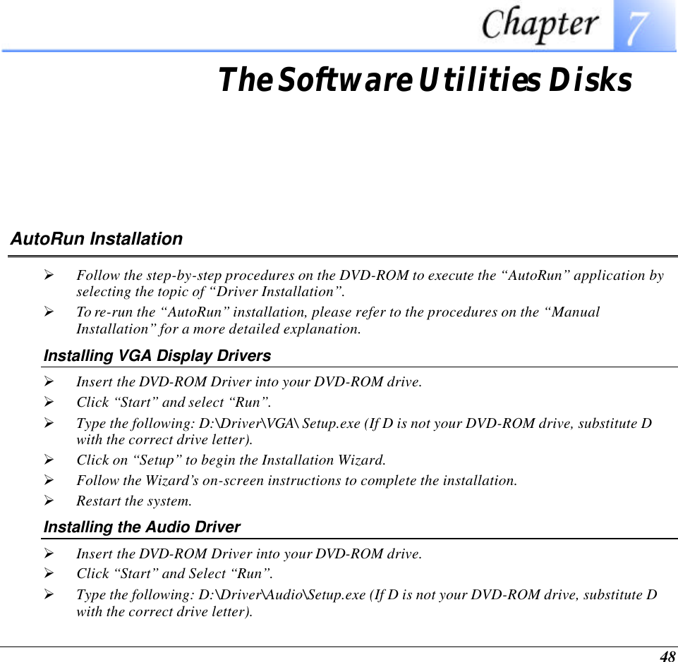 48  The Software Utilities Disks AutoRun Installation Ø Follow the step-by-step procedures on the DVD-ROM to execute the “AutoRun” application by selecting the topic of “Driver Installation”. Ø To re-run the “AutoRun” installation, please refer to the procedures on the “Manual Installation” for a more detailed explanation. Installing VGA Display Drivers Ø Insert the DVD-ROM Driver into your DVD-ROM drive. Ø Click “Start” and select “Run”. Ø Type the following: D:\Driver\VGA\ Setup.exe (If D is not your DVD-ROM drive, substitute D with the correct drive letter). Ø Click on “Setup” to begin the Installation Wizard. Ø Follow the Wizard’s on-screen instructions to complete the installation.   Ø Restart the system. Installing the Audio Driver Ø Insert the DVD-ROM Driver into your DVD-ROM drive. Ø Click “Start” and Select “Run”. Ø Type the following: D:\Driver\Audio\Setup.exe (If D is not your DVD-ROM drive, substitute D with the correct drive letter). 