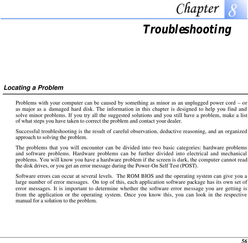  56  Troubleshooting Locating a Problem Problems with your computer can be caused by something as minor as an unplugged power cord – or as major as a  damaged hard disk. The information in this chapter is designed to help you find and solve minor problems. If you try all the suggested solutions and you still have a problem, make a list of what steps you have taken to correct the problem and contact your dealer.  Successful troubleshooting is the result of careful observation, deductive reasoning, and an organized approach to solving the problem.  The problems that you will encounter can be divided into two basic categories: hardware problems and software problems. Hardware problems can be further divided into electrical and mechanical problems. You will know you have a hardware problem if the screen is dark, the computer cannot read the disk drives, or you get an error message during the Power-On Self Test (POST). Software errors can occur at several levels.  The ROM BIOS and the operating system can give you a large number of error messages.  On top of this, each application software package has its own set of error messages. It is important to determine whether the software error message you are getting is from the application or the operating system. Once you know this, you can look in the respective manual for a solution to the problem. 