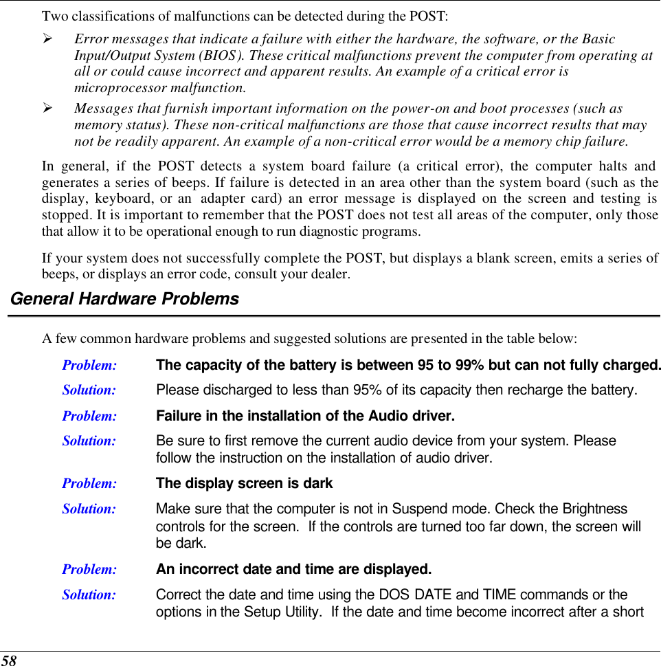  58 Two classifications of malfunctions can be detected during the POST: Ø Error messages that indicate a failure with either the hardware, the software, or the Basic Input/Output System (BIOS). These critical malfunctions prevent the computer from operating at all or could cause incorrect and apparent results. An example of a critical error is microprocessor malfunction. Ø Messages that furnish important information on the power-on and boot processes (such as memory status). These non-critical malfunctions are those that cause incorrect results that may not be readily apparent. An example of a non-critical error would be a memory chip failure. In general, if the POST detects a system board failure (a critical error), the computer halts and generates a series of beeps. If failure is detected in an area other than the system board (such as the display, keyboard, or an  adapter card) an error message is displayed on the screen and testing is stopped. It is important to remember that the POST does not test all areas of the computer, only those that allow it to be operational enough to run diagnostic programs.  If your system does not successfully complete the POST, but displays a blank screen, emits a series of beeps, or displays an error code, consult your dealer. General Hardware Problems  A few common hardware problems and suggested solutions are presented in the table below: Problem: The capacity of the battery is between 95 to 99% but can not fully charged. Solution: Please discharged to less than 95% of its capacity then recharge the battery. Problem: Failure in the installation of the Audio driver. Solution: Be sure to first remove the current audio device from your system. Please follow the instruction on the installation of audio driver. Problem: The display screen is dark Solution: Make sure that the computer is not in Suspend mode. Check the Brightness controls for the screen.  If the controls are turned too far down, the screen will be dark. Problem: An incorrect date and time are displayed. Solution: Correct the date and time using the DOS DATE and TIME commands or the options in the Setup Utility.  If the date and time become incorrect after a short 