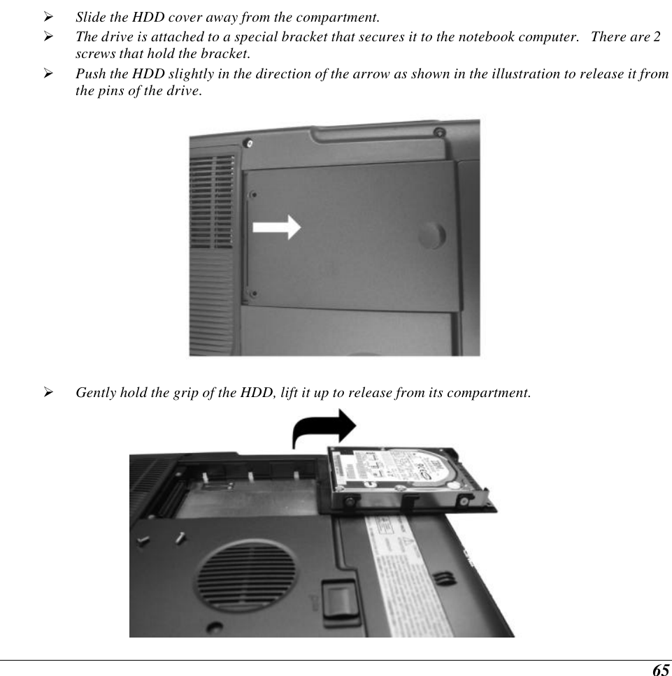  65 Ø Slide the HDD cover away from the compartment. Ø The drive is attached to a special bracket that secures it to the notebook computer.   There are 2 screws that hold the bracket.   Ø Push the HDD slightly in the direction of the arrow as shown in the illustration to release it from the pins of the drive.  Ø Gently hold the grip of the HDD, lift it up to release from its compartment.  