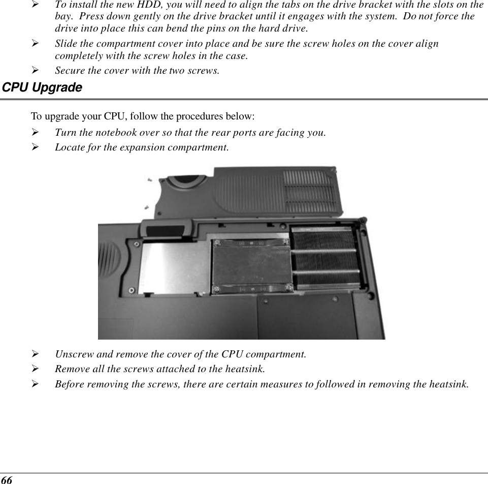  66 Ø To install the new HDD, you will need to align the tabs on the drive bracket with the slots on the bay.  Press down gently on the drive bracket until it engages with the system.  Do not force the drive into place this can bend the pins on the hard drive. Ø Slide the compartment cover into place and be sure the screw holes on the cover align completely with the screw holes in the case. Ø Secure the cover with the two screws. CPU Upgrade To upgrade your CPU, follow the procedures below: Ø Turn the notebook over so that the rear ports are facing you. Ø Locate for the expansion compartment.    Ø Unscrew and remove the cover of the CPU compartment. Ø Remove all the screws attached to the heatsink. Ø Before removing the screws, there are certain measures to followed in removing the heatsink. 