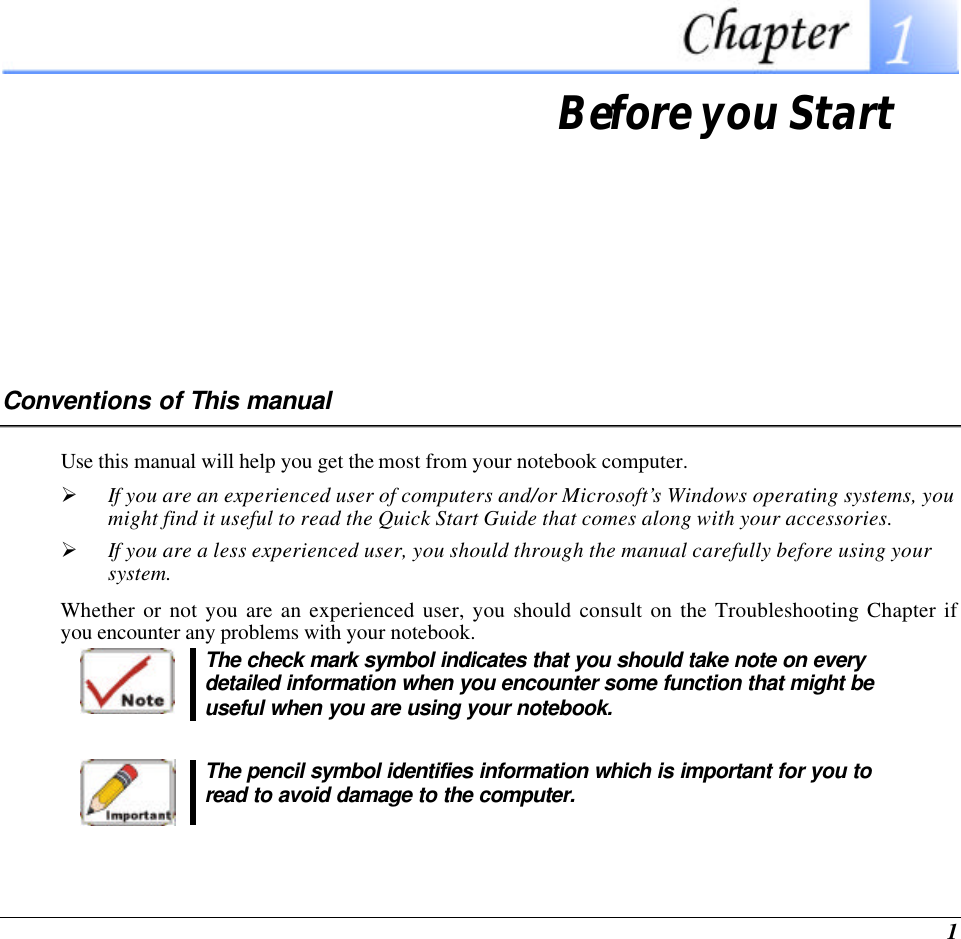  1  Before you Start Conventions of This manual Use this manual will help you get the most from your notebook computer.   Ø If you are an experienced user of computers and/or Microsoft’s Windows operating systems, you might find it useful to read the Quick Start Guide that comes along with your accessories. Ø If you are a less experienced user, you should through the manual carefully before using your system. Whether or not you are an experienced user, you should consult on the Troubleshooting Chapter if you encounter any problems with your notebook.    The check mark symbol indicates that you should take note on every detailed information when you encounter some function that might be useful when you are using your notebook.   The pencil symbol identifies information which is important for you to read to avoid damage to the computer.  