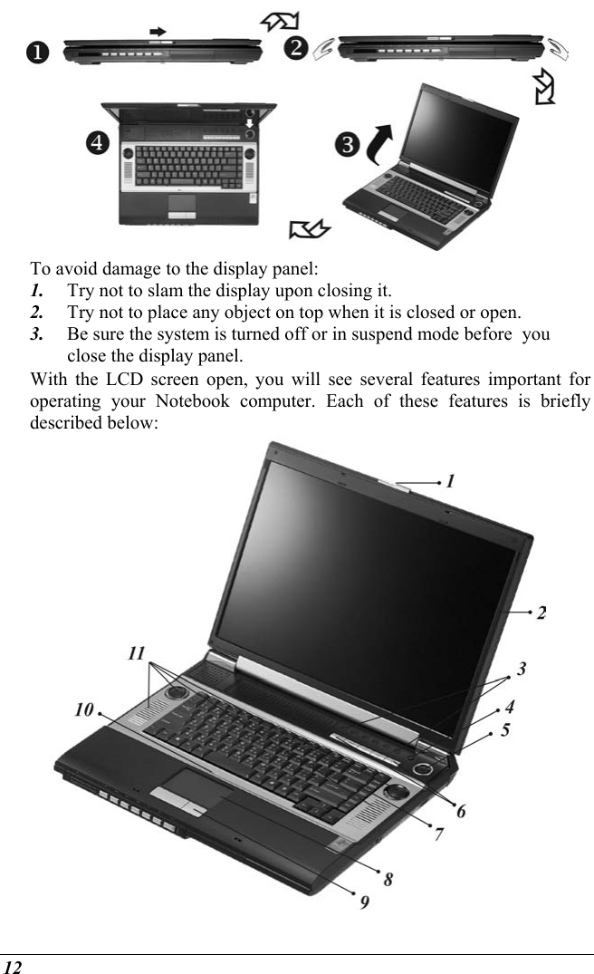  12  To avoid damage to the display panel: 1.  Try not to slam the display upon closing it. 2.  Try not to place any object on top when it is closed or open. 3.  Be sure the system is turned off or in suspend mode before  you close the display panel. With the LCD screen open, you will see several features important for operating your Notebook computer. Each of these features is briefly described below:  