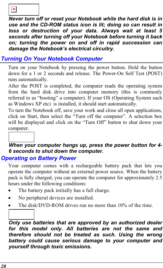  20    Never turn off or reset your Notebook while the hard disk is in use and the CD-ROM status icon is lit; doing so can result in loss or destruction of your data. Always wait at least 5 seconds after turning off your Notebook before turning it back on; turning the power on and off in rapid succession can damage the Notebook’s electrical circuitry. Turning On Your Notebook Computer Turn on your Notebook by pressing the power button. Hold the button down for a 1 or 2 seconds and release. The Power-On Self Test (POST) runs automatically.   After the POST is completed, the computer reads the operating system from the hard disk drive into computer memory (this is commonly referred to as “booting” a computer). If your OS (Operating System such as Windows XP etc)  is installed, it should start automatically. To turn the Notebook off, save your work and close all open applications, click on Start, then select the “Turn off the computer”. A selection box will be displayed and click on the “Turn Off” button to shut down your computer.    When your computer hangs up, press the power button for 4-6 seconds to shut down the computer. Operating on Battery Power  Your computer comes with a rechargeable battery pack that lets you operate the computer without an external power source. When the battery pack is fully charged, you can operate the computer for approximately 2.5 hours under the following conditions:  •  The battery pack initially has a full charge. •  No peripheral devices are installed. •  The disk/DVD-ROM drives run no more than 10% of the time.   Only use batteries that are approved by an authorized dealer for this model only. All batteries are not the same and therefore should not be treated as such. Using the wrong battery could cause serious damage to your computer and yourself through toxic emissions. 