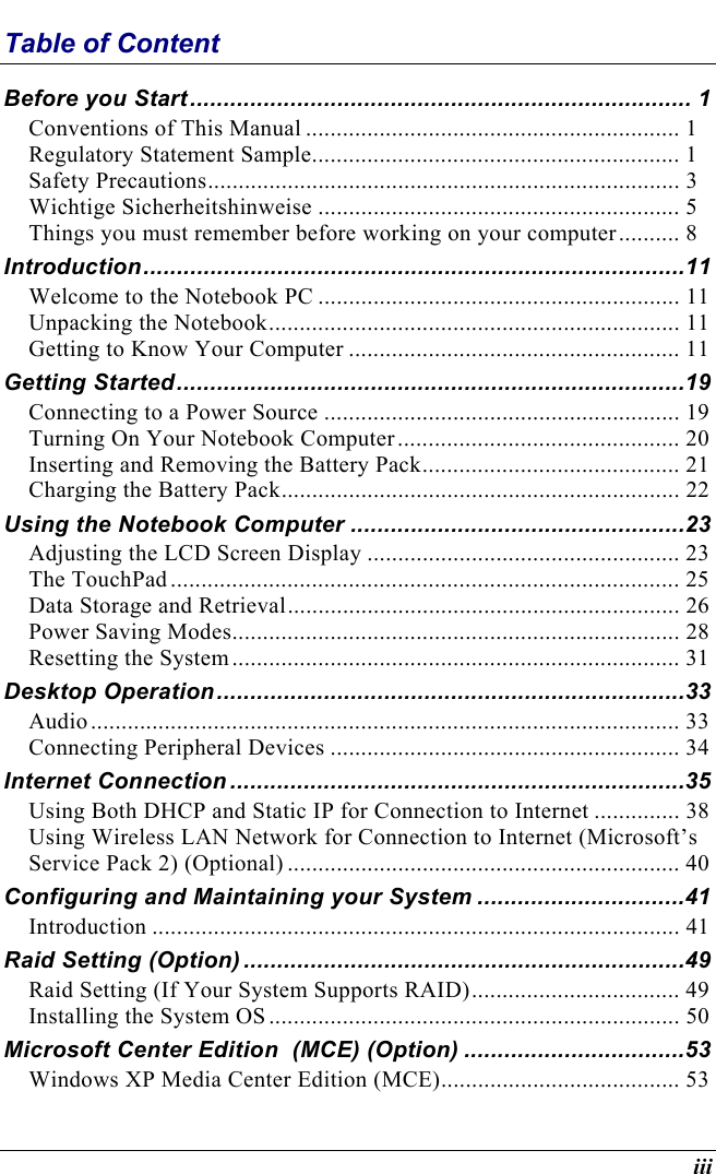  iii Table of Content Before you Start........................................................................... 1 Conventions of This Manual ............................................................. 1 Regulatory Statement Sample............................................................ 1 Safety Precautions............................................................................. 3 Wichtige Sicherheitshinweise ........................................................... 5 Things you must remember before working on your computer.......... 8 Introduction.................................................................................11 Welcome to the Notebook PC ........................................................... 11 Unpacking the Notebook................................................................... 11 Getting to Know Your Computer ...................................................... 11 Getting Started............................................................................19 Connecting to a Power Source .......................................................... 19 Turning On Your Notebook Computer.............................................. 20 Inserting and Removing the Battery Pack.......................................... 21 Charging the Battery Pack................................................................. 22 Using the Notebook Computer ..................................................23 Adjusting the LCD Screen Display ................................................... 23 The TouchPad................................................................................... 25 Data Storage and Retrieval................................................................ 26 Power Saving Modes......................................................................... 28 Resetting the System......................................................................... 31 Desktop Operation......................................................................33 Audio................................................................................................ 33 Connecting Peripheral Devices ......................................................... 34 Internet Connection ....................................................................35 Using Both DHCP and Static IP for Connection to Internet .............. 38 Using Wireless LAN Network for Connection to Internet (Microsoft’s Service Pack 2) (Optional) ................................................................ 40 Configuring and Maintaining your System ...............................41 Introduction ...................................................................................... 41 Raid Setting (Option) ..................................................................49 Raid Setting (If Your System Supports RAID).................................. 49 Installing the System OS................................................................... 50 Microsoft Center Edition  (MCE) (Option) .................................53 Windows XP Media Center Edition (MCE)....................................... 53 