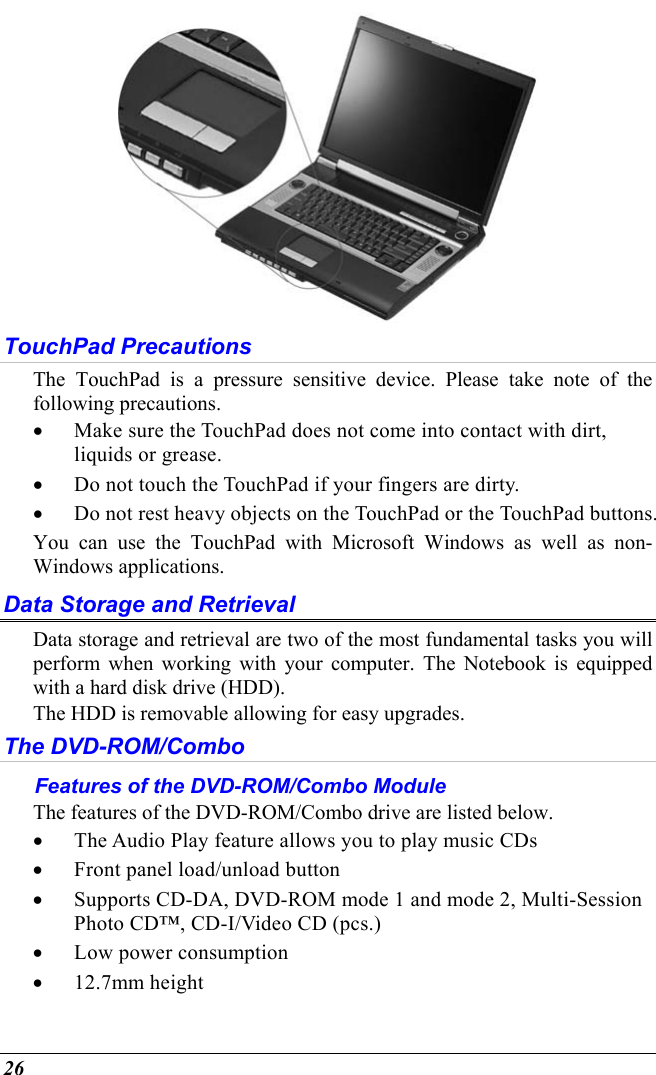  26  TouchPad Precautions The TouchPad is a pressure sensitive device. Please take note of the following precautions. •  Make sure the TouchPad does not come into contact with dirt, liquids or grease. •  Do not touch the TouchPad if your fingers are dirty. •  Do not rest heavy objects on the TouchPad or the TouchPad buttons. You can use the TouchPad with Microsoft Windows as well as non-Windows applications. Data Storage and Retrieval Data storage and retrieval are two of the most fundamental tasks you will perform when working with your computer. The Notebook is equipped with a hard disk drive (HDD).   The HDD is removable allowing for easy upgrades.  The DVD-ROM/Combo Features of the DVD-ROM/Combo Module The features of the DVD-ROM/Combo drive are listed below. •  The Audio Play feature allows you to play music CDs •  Front panel load/unload button •  Supports CD-DA, DVD-ROM mode 1 and mode 2, Multi-Session Photo CD™, CD-I/Video CD (pcs.) •  Low power consumption •  12.7mm height 
