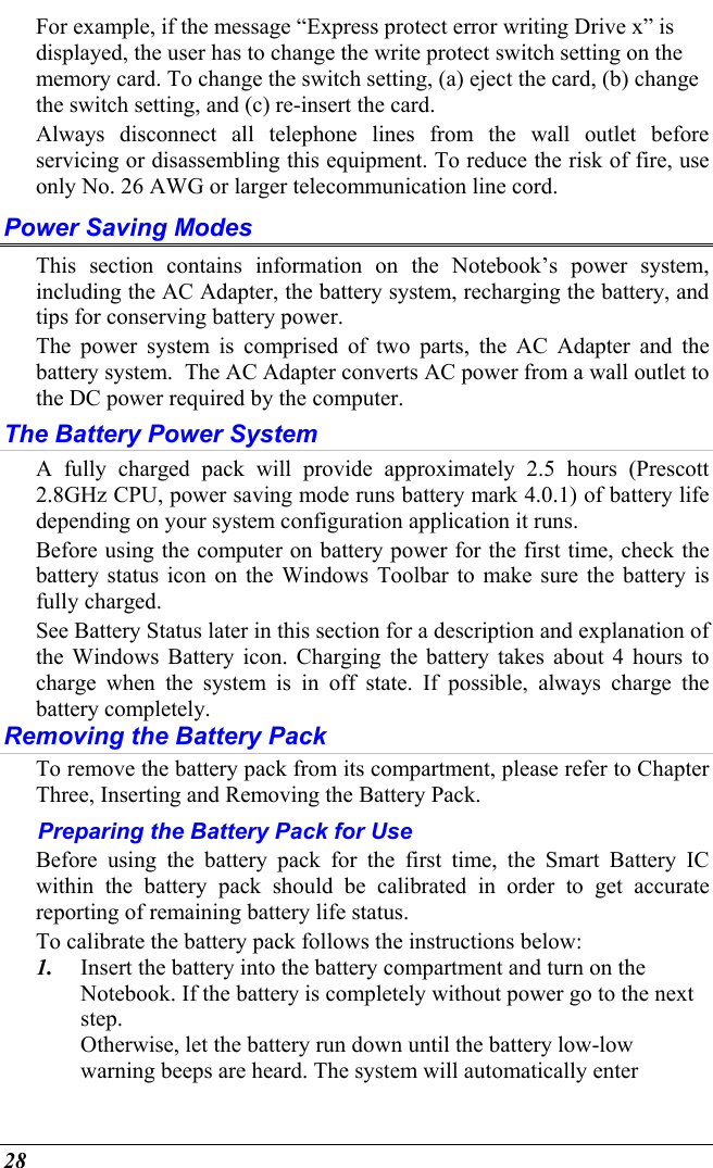  28 For example, if the message “Express protect error writing Drive x” is displayed, the user has to change the write protect switch setting on the memory card. To change the switch setting, (a) eject the card, (b) change the switch setting, and (c) re-insert the card. Always disconnect all telephone lines from the wall outlet before servicing or disassembling this equipment. To reduce the risk of fire, use only No. 26 AWG or larger telecommunication line cord. Power Saving Modes This section contains information on the Notebook’s power system, including the AC Adapter, the battery system, recharging the battery, and tips for conserving battery power.   The power system is comprised of two parts, the AC Adapter and the battery system.  The AC Adapter converts AC power from a wall outlet to the DC power required by the computer.   The Battery Power System A fully charged pack will provide approximately 2.5 hours (Prescott 2.8GHz CPU, power saving mode runs battery mark 4.0.1) of battery life depending on your system configuration application it runs.   Before using the computer on battery power for the first time, check the battery status icon on the Windows Toolbar to make sure the battery is fully charged.   See Battery Status later in this section for a description and explanation of the Windows Battery icon. Charging the battery takes about 4 hours to charge when the system is in off state. If possible, always charge the battery completely.  Removing the Battery Pack To remove the battery pack from its compartment, please refer to Chapter Three, Inserting and Removing the Battery Pack. Preparing the Battery Pack for Use Before using the battery pack for the first time, the Smart Battery IC within the battery pack should be calibrated in order to get accurate reporting of remaining battery life status.   To calibrate the battery pack follows the instructions below: 1.  Insert the battery into the battery compartment and turn on the Notebook. If the battery is completely without power go to the next step.   Otherwise, let the battery run down until the battery low-low warning beeps are heard. The system will automatically enter 