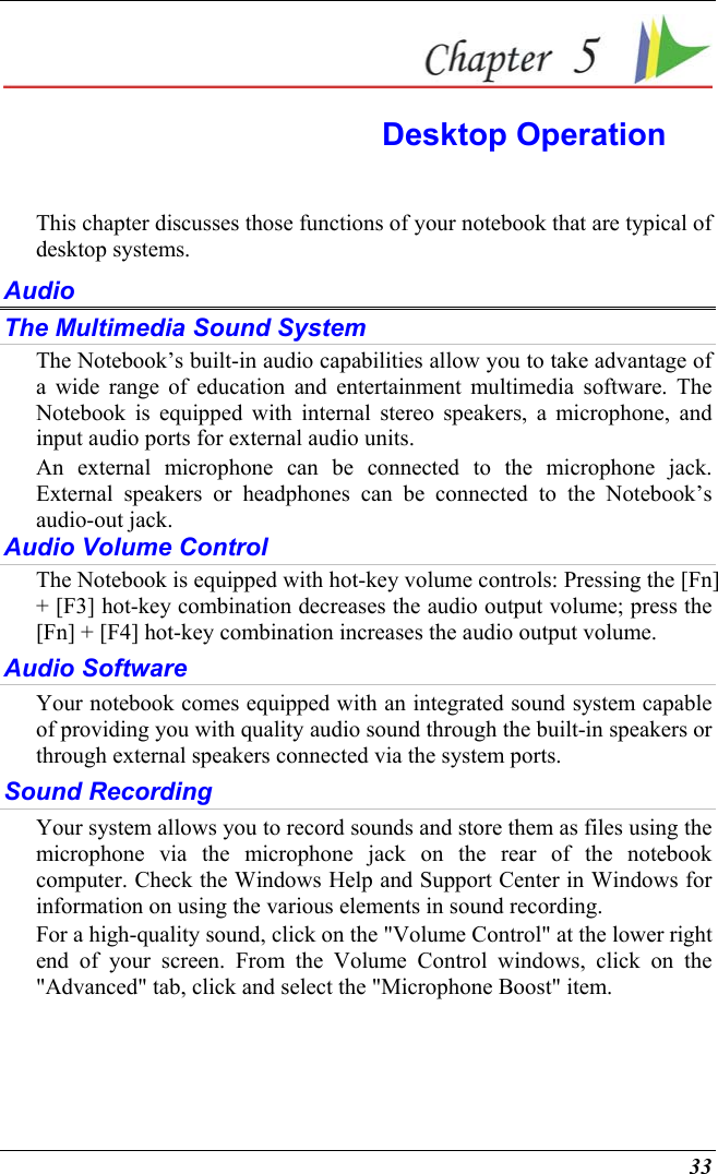  33  Desktop Operation This chapter discusses those functions of your notebook that are typical of desktop systems. Audio The Multimedia Sound System The Notebook’s built-in audio capabilities allow you to take advantage of a wide range of education and entertainment multimedia software. The Notebook is equipped with internal stereo speakers, a microphone, and input audio ports for external audio units.   An external microphone can be connected to the microphone jack.  External speakers or headphones can be connected to the Notebook’s audio-out jack.     Audio Volume Control The Notebook is equipped with hot-key volume controls: Pressing the [Fn] + [F3] hot-key combination decreases the audio output volume; press the [Fn] + [F4] hot-key combination increases the audio output volume. Audio Software Your notebook comes equipped with an integrated sound system capable of providing you with quality audio sound through the built-in speakers or through external speakers connected via the system ports. Sound Recording Your system allows you to record sounds and store them as files using the microphone via the microphone jack on the rear of the notebook computer. Check the Windows Help and Support Center in Windows for information on using the various elements in sound recording. For a high-quality sound, click on the &quot;Volume Control&quot; at the lower right end of your screen. From the Volume Control windows, click on the &quot;Advanced&quot; tab, click and select the &quot;Microphone Boost&quot; item. 