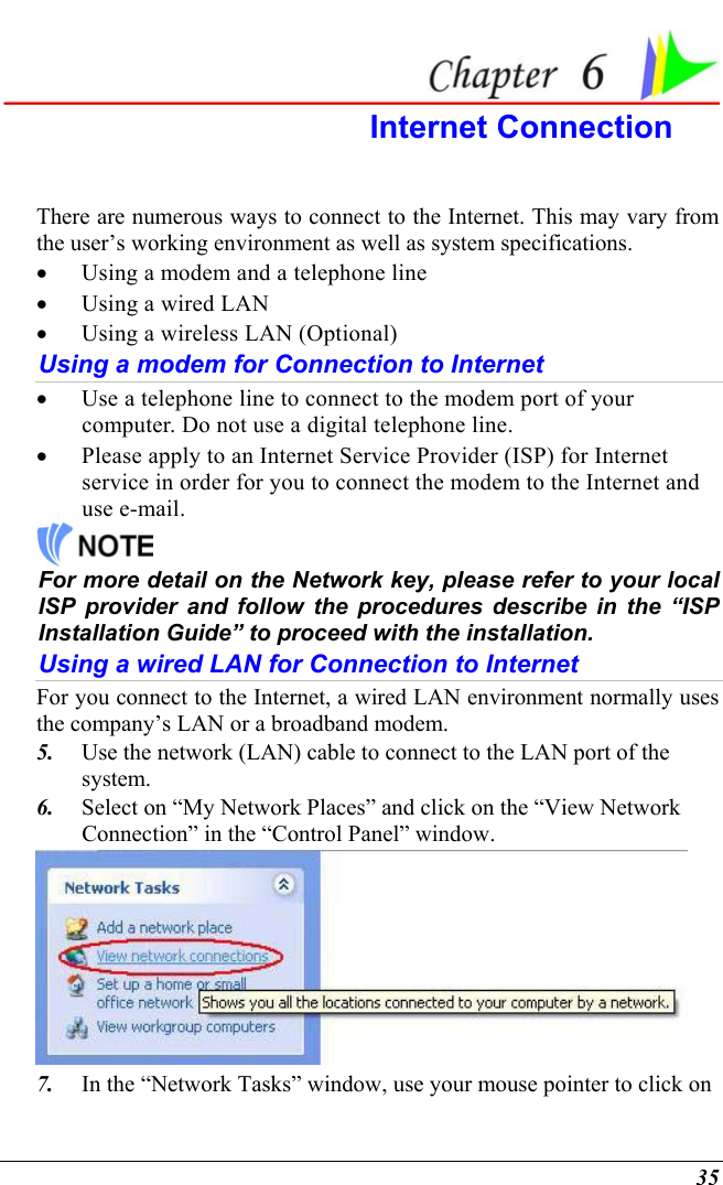  35  Internet Connection There are numerous ways to connect to the Internet. This may vary from the user’s working environment as well as system specifications. •  Using a modem and a telephone line •  Using a wired LAN •  Using a wireless LAN (Optional) Using a modem for Connection to Internet •  Use a telephone line to connect to the modem port of your computer. Do not use a digital telephone line. •  Please apply to an Internet Service Provider (ISP) for Internet service in order for you to connect the modem to the Internet and use e-mail.  For more detail on the Network key, please refer to your local ISP provider and follow the procedures describe in the “ISP Installation Guide” to proceed with the installation. Using a wired LAN for Connection to Internet For you connect to the Internet, a wired LAN environment normally uses the company’s LAN or a broadband modem. 5.  Use the network (LAN) cable to connect to the LAN port of the system. 6.  Select on “My Network Places” and click on the “View Network Connection” in the “Control Panel” window.  7.  In the “Network Tasks” window, use your mouse pointer to click on 