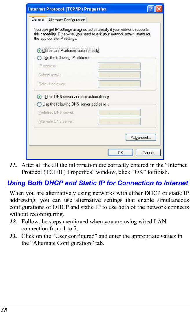  38  11.  After all the all the information are correctly entered in the “Internet Protocol (TCP/IP) Properties” window, click “OK” to finish. Using Both DHCP and Static IP for Connection to Internet When you are alternatively using networks with either DHCP or static IP addressing, you can use alternative settings that enable simultaneous configurations of DHCP and static IP to use both of the network connects without reconfiguring. 12.  Follow the steps mentioned when you are using wired LAN connection from 1 to 7. 13.  Click on the “User configured” and enter the appropriate values in the “Alternate Configuration” tab. 