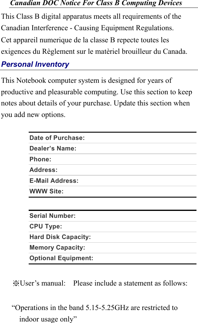 Canadian DOC Notice For Class B Computing Devices This Class B digital apparatus meets all requirements of the Canadian Interference - Causing Equipment Regulations. Cet appareil numerique de la classe B repecte toutes les exigences du Règlement sur le matèriel brouilleur du Canada. Personal Inventory This Notebook computer system is designed for years of productive and pleasurable computing. Use this section to keep notes about details of your purchase. Update this section when you add new options.    Date of Purchase:   Dealer’s Name:     Phone:    Address:    E-Mail Address:   WWW Site:    Serial Number:   CPU Type:   Hard Disk Capacity:   Memory Capacity:   Optional Equipment:    ※User’s manual:    Please include a statement as follows:     “Operations in the band 5.15-5.25GHz are restricted to indoor usage only”  