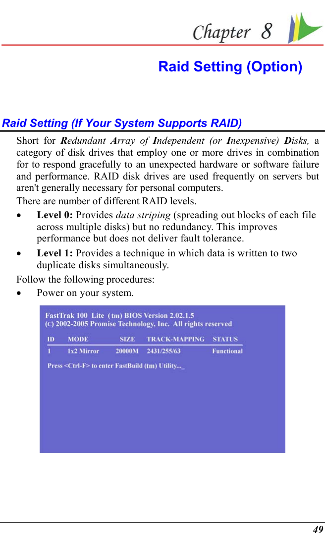  49  Raid Setting (Option)  Raid Setting (If Your System Supports RAID) Short for Redundant  Array of Independent (or Inexpensive)  Disks, a category of disk drives that employ one or more drives in combination for to respond gracefully to an unexpected hardware or software failure and performance. RAID disk drives are used frequently on servers but aren&apos;t generally necessary for personal computers. There are number of different RAID levels. •  Level 0: Provides data striping (spreading out blocks of each file across multiple disks) but no redundancy. This improves performance but does not deliver fault tolerance.  •  Level 1: Provides a technique in which data is written to two duplicate disks simultaneously. Follow the following procedures: •  Power on your system.  