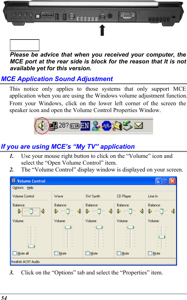  54    Please be advice that when you received your computer, the MCE port at the rear side is block for the reason that It is not available yet for this version. MCE Application Sound Adjustment This notice only applies to those systems that only support MCE application when you are using the Windows volume adjustment function. From your Windows, click on the lower left corner of the screen the speaker icon and open the Volume Control Properties Window.  If you are using MCE’s “My TV” application 1.  Use your mouse right button to click on the “Volume” icon and select the “Open Volume Control” item. 2.  The “Volume Control” display window is displayed on your screen.  3.  Click on the “Options” tab and select the “Properties” item. 