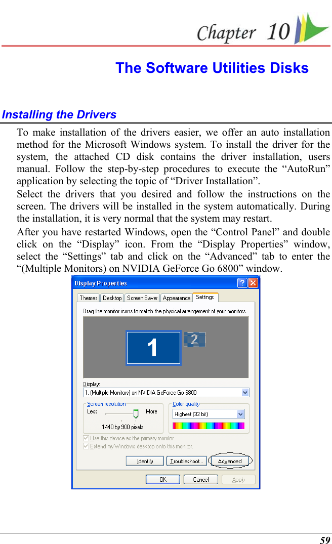  59  The Software Utilities Disks Installing the Drivers To make installation of the drivers easier, we offer an auto installation method for the Microsoft Windows system. To install the driver for the system, the attached CD disk contains the driver installation, users manual. Follow the step-by-step procedures to execute the “AutoRun” application by selecting the topic of “Driver Installation”. Select the drivers that you desired and follow the instructions on the screen. The drivers will be installed in the system automatically. During the installation, it is very normal that the system may restart. After you have restarted Windows, open the “Control Panel” and double click on the “Display” icon. From the “Display Properties” window, select the “Settings” tab and click on the “Advanced” tab to enter the “(Multiple Monitors) on NVIDIA GeForce Go 6800” window.  