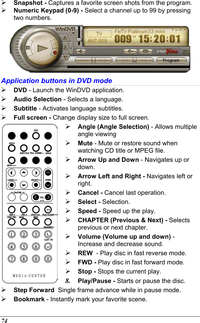  74  Snapshot - Captures a favorite screen shots from the program.  Numeric Keypad (0-9) - Select a channel up to 99 by pressing two numbers.  Application buttons in DVD mode  DVD - Launch the WinDVD application.  Audio Selection - Selects a language.  Subtitle - Activates language subtitles.  Full screen - Change display size to full screen.   Angle (Angle Selection) - Allows multiple angle viewing  Mute - Mute or restore sound when watching CD title or MPEG file.  Arrow Up and Down - Navigates up or down.  Arrow Left and Right - Navigates left or right.  Cancel - Cancel last operation.  Select - Selection.  Speed - Speed up the play.  CHAPTER (Previous &amp; Next) - Selects previous or next chapter.  Volume (Volume up and down) - Increase and decrease sound.  REW  - Play disc in fast reverse mode.  FWD - Play disc in fast forward mode.  Stop - Stops the current play. 8.  Play/Pause - Starts or pause the disc.  Step Forward  Single frame advance while in pause mode.  Bookmark - Instantly mark your favorite scene. 