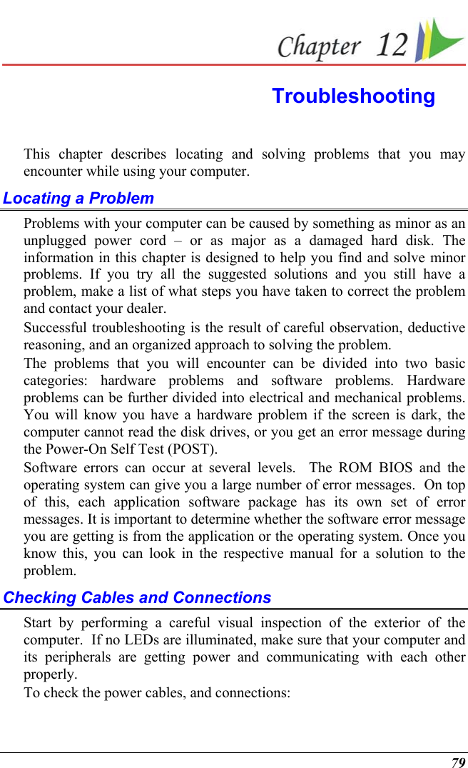  79  Troubleshooting This chapter describes locating and solving problems that you may encounter while using your computer. Locating a Problem Problems with your computer can be caused by something as minor as an unplugged power cord – or as major as a damaged hard disk. The information in this chapter is designed to help you find and solve minor problems. If you try all the suggested solutions and you still have a problem, make a list of what steps you have taken to correct the problem and contact your dealer.  Successful troubleshooting is the result of careful observation, deductive reasoning, and an organized approach to solving the problem.  The problems that you will encounter can be divided into two basic categories: hardware problems and software problems. Hardware problems can be further divided into electrical and mechanical problems. You will know you have a hardware problem if the screen is dark, the computer cannot read the disk drives, or you get an error message during the Power-On Self Test (POST). Software errors can occur at several levels.  The ROM BIOS and the operating system can give you a large number of error messages.  On top of this, each application software package has its own set of error messages. It is important to determine whether the software error message you are getting is from the application or the operating system. Once you know this, you can look in the respective manual for a solution to the problem. Checking Cables and Connections Start by performing a careful visual inspection of the exterior of the computer.  If no LEDs are illuminated, make sure that your computer and its peripherals are getting power and communicating with each other properly. To check the power cables, and connections: 