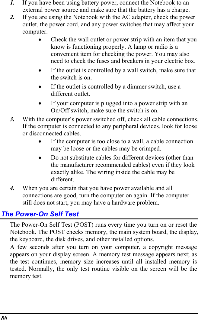  80 1.  If you have been using battery power, connect the Notebook to an external power source and make sure that the battery has a charge.  2.  If you are using the Notebook with the AC adapter, check the power outlet, the power cord, and any power switches that may affect your computer. •  Check the wall outlet or power strip with an item that you know is functioning properly. A lamp or radio is a convenient item for checking the power. You may also need to check the fuses and breakers in your electric box. •  If the outlet is controlled by a wall switch, make sure that the switch is on. •  If the outlet is controlled by a dimmer switch, use a different outlet. •  If your computer is plugged into a power strip with an On/Off switch, make sure the switch is on. 3.  With the computer’s power switched off, check all cable connections. If the computer is connected to any peripheral devices, look for loose or disconnected cables.  •  If the computer is too close to a wall, a cable connection may be loose or the cables may be crimped.  •  Do not substitute cables for different devices (other than the manufacturer recommended cables) even if they look exactly alike. The wiring inside the cable may be different. 4.  When you are certain that you have power available and all connections are good, turn the computer on again. If the computer still does not start, you may have a hardware problem.  The Power-On Self Test The Power-On Self Test (POST) runs every time you turn on or reset the Notebook. The POST checks memory, the main system board, the display, the keyboard, the disk drives, and other installed options.  A few seconds after you turn on your computer, a copyright message appears on your display screen. A memory test message appears next; as the test continues, memory size increases until all installed memory is tested. Normally, the only test routine visible on the screen will be the memory test. 