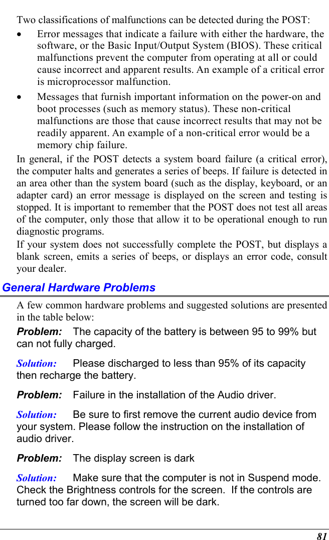  81 Two classifications of malfunctions can be detected during the POST: •  Error messages that indicate a failure with either the hardware, the software, or the Basic Input/Output System (BIOS). These critical malfunctions prevent the computer from operating at all or could cause incorrect and apparent results. An example of a critical error is microprocessor malfunction. •  Messages that furnish important information on the power-on and boot processes (such as memory status). These non-critical malfunctions are those that cause incorrect results that may not be readily apparent. An example of a non-critical error would be a memory chip failure. In general, if the POST detects a system board failure (a critical error), the computer halts and generates a series of beeps. If failure is detected in an area other than the system board (such as the display, keyboard, or an adapter card) an error message is displayed on the screen and testing is stopped. It is important to remember that the POST does not test all areas of the computer, only those that allow it to be operational enough to run diagnostic programs.  If your system does not successfully complete the POST, but displays a blank screen, emits a series of beeps, or displays an error code, consult your dealer. General Hardware Problems  A few common hardware problems and suggested solutions are presented in the table below: Problem:  The capacity of the battery is between 95 to 99% but can not fully charged. Solution:  Please discharged to less than 95% of its capacity then recharge the battery. Problem:  Failure in the installation of the Audio driver. Solution:  Be sure to first remove the current audio device from your system. Please follow the instruction on the installation of audio driver. Problem:  The display screen is dark Solution:  Make sure that the computer is not in Suspend mode. Check the Brightness controls for the screen.  If the controls are turned too far down, the screen will be dark. 