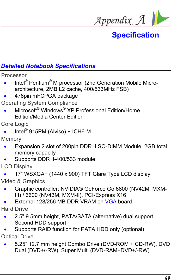  89  Specification  Detailed Notebook Specifications Processor •  Intel® Pentium® M processor (2nd Generation Mobile Micro-architecture, 2MB L2 cache, 400/533MHz FSB) •  478pin mFCPGA package Operating System Compliance •  Microsoft® Windows® XP Professional Edition/Home Edition/Media Center Edition Core Logic •  Intel® 915PM (Alviso) + ICH6-M Memory •  Expansion 2 slot of 200pin DDR II SO-DIMM Module, 2GB total memory capacity •  Supports DDR II-400/533 module LCD Display •  17&quot; WSXGA+ (1440 x 900) TFT Glare Type LCD display Video &amp; Graphics •  Graphic controller: NVIDIA® GeForce Go 6800 (NV42M, MXM-III) / 6600 (NV43M, MXM-II), PCI-Express X16 •  External 128/256 MB DDR VRAM on VGA board Hard Drive •  2.5&quot; 9.5mm height, PATA/SATA (alternative) dual support, Second HDD support  •  Supports RAID function for PATA HDD only (optional)  Optical Drive •  5.25” 12.7 mm height Combo Drive (DVD-ROM + CD-RW), DVD Dual (DVD+/-RW), Super Multi (DVD-RAM+DVD+/-RW) 