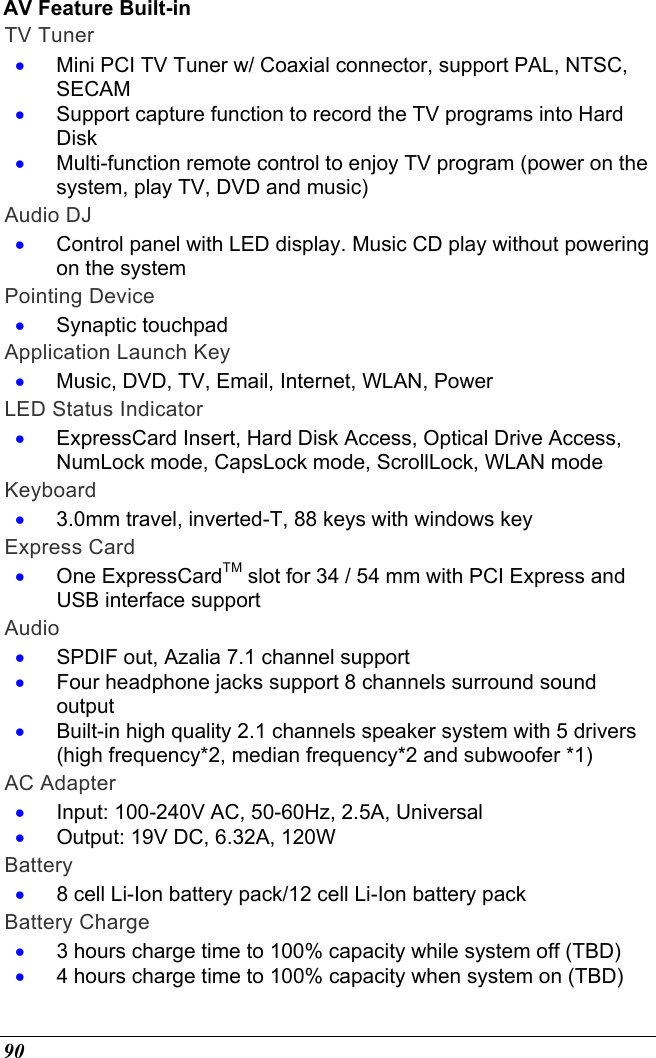  90 AV Feature Built-in TV Tuner •  Mini PCI TV Tuner w/ Coaxial connector, support PAL, NTSC, SECAM •  Support capture function to record the TV programs into Hard Disk •  Multi-function remote control to enjoy TV program (power on the system, play TV, DVD and music)  Audio DJ •  Control panel with LED display. Music CD play without powering on the system Pointing Device •  Synaptic touchpad Application Launch Key •  Music, DVD, TV, Email, Internet, WLAN, Power LED Status Indicator •  ExpressCard Insert, Hard Disk Access, Optical Drive Access, NumLock mode, CapsLock mode, ScrollLock, WLAN mode Keyboard •  3.0mm travel, inverted-T, 88 keys with windows key Express Card •  One ExpressCardTM slot for 34 / 54 mm with PCI Express and USB interface support Audio •  SPDIF out, Azalia 7.1 channel support •  Four headphone jacks support 8 channels surround sound output •  Built-in high quality 2.1 channels speaker system with 5 drivers (high frequency*2, median frequency*2 and subwoofer *1)  AC Adapter •  Input: 100-240V AC, 50-60Hz, 2.5A, Universal •  Output: 19V DC, 6.32A, 120W Battery •  8 cell Li-Ion battery pack/12 cell Li-Ion battery pack Battery Charge •  3 hours charge time to 100% capacity while system off (TBD)  •  4 hours charge time to 100% capacity when system on (TBD) 