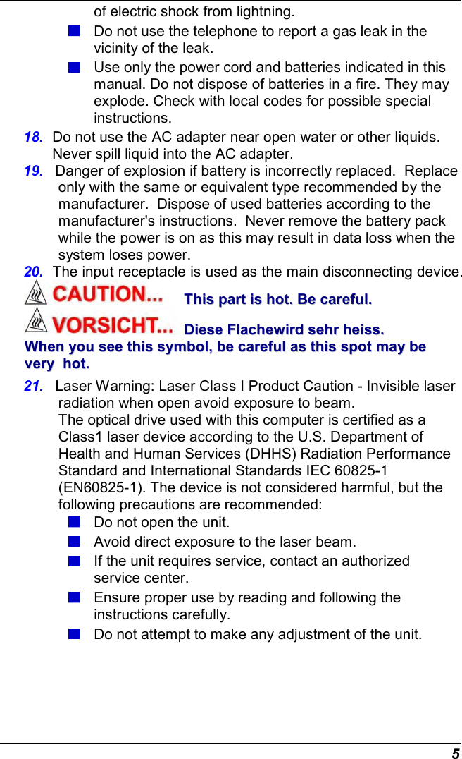  5 of electric shock from lightning.  Do not use the telephone to report a gas leak in the vicinity of the leak.  Use only the power cord and batteries indicated in this manual. Do not dispose of batteries in a fire. They may explode. Check with local codes for possible special instructions. 18.  Do not use the AC adapter near open water or other liquids. Never spill liquid into the AC adapter. 19.  Danger of explosion if battery is incorrectly replaced.  Replace only with the same or equivalent type recommended by the manufacturer.  Dispose of used batteries according to the manufacturer&apos;s instructions.  Never remove the battery pack while the power is on as this may result in data loss when the system loses power. 20.  The input receptacle is used as the main disconnecting device. TThhiiss  ppaarrtt  iiss  hhoott..  BBee  ccaarreeffuull..  DDiieessee  FFllaacchheewwiirrdd  sseehhrr  hheeiissss..  WWhheenn  yyoouu  sseeee  tthhiiss  ssyymmbbooll,,  bbee  ccaarreeffuull  aass  tthhiiss  ssppoott  mmaayy  bbee  vveerryy    hhoott..  21.  Laser Warning: Laser Class I Product Caution - Invisible laser radiation when open avoid exposure to beam. The optical drive used with this computer is certified as a    Class1 laser device according to the U.S. Department of Health and Human Services (DHHS) Radiation Performance Standard and International Standards IEC 60825-1 (EN60825-1). The device is not considered harmful, but the following precautions are recommended:  Do not open the unit.  Avoid direct exposure to the laser beam.  If the unit requires service, contact an authorized service center.  Ensure proper use by reading and following the instructions carefully.  Do not attempt to make any adjustment of the unit. 