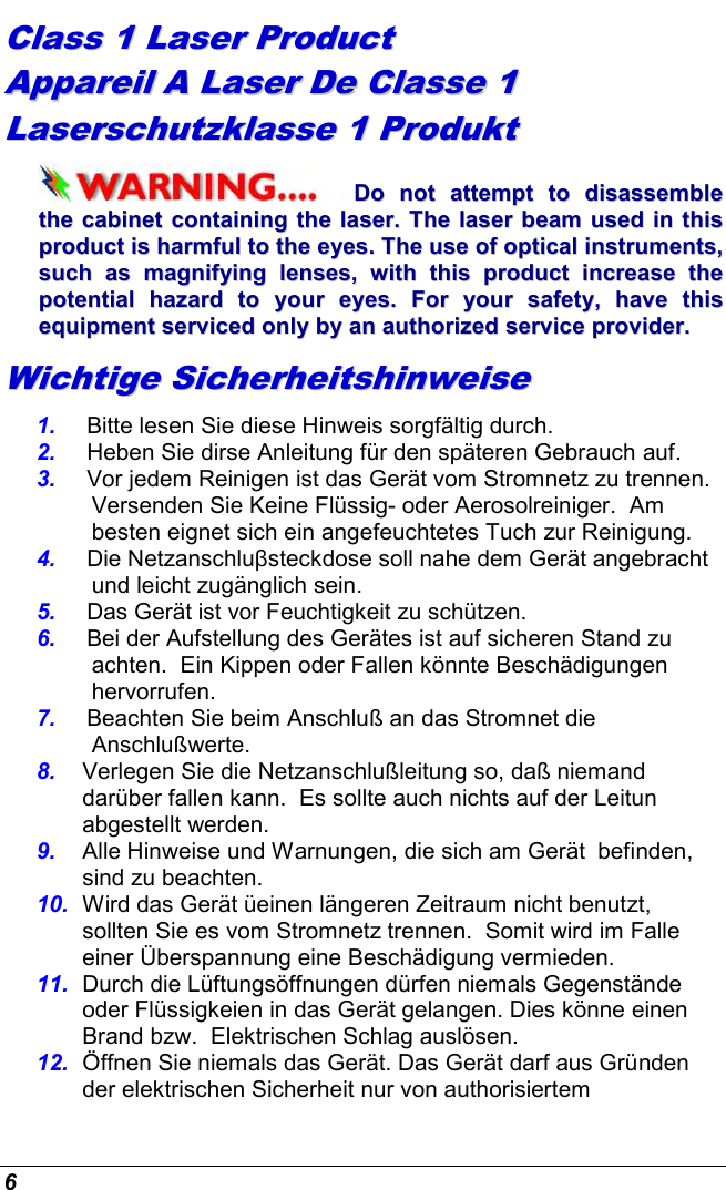  6 CCllaassss  11  LLaasseerr  PPrroodduucctt    AAppppaarreeiill  AA  LLaasseerr  DDee  CCllaassssee  11  LLaasseerrsscchhuuttzzkkllaassssee  11  PPrroodduukktt  DDoo  nnoott  aatttteemmpptt  ttoo  ddiissaasssseemmbbllee  tthhee  ccaabbiinneett  ccoonnttaaiinniinngg  tthhee  llaasseerr..  TThhee  llaasseerr  bbeeaamm  uusseedd  iinn  tthhiiss  pprroodduucctt  iiss  hhaarrmmffuull  ttoo  tthhee  eeyyeess..  TThhee  uussee  ooff  ooppttiiccaall  iinnssttrruummeennttss,,  ssuucchh  aass  mmaaggnniiffyyiinngg  lleennsseess,,  wwiitthh  tthhiiss  pprroodduucctt  iinnccrreeaassee  tthhee  ppootteennttiiaall  hhaazzaarrdd  ttoo  yyoouurr  eeyyeess..  FFoorr  yyoouurr  ssaaffeettyy,,  hhaavvee  tthhiiss  eeqquuiippmmeenntt  sseerrvviicceedd  oonnllyy  bbyy  aann  aauutthhoorriizzeedd  sseerrvviiccee  pprroovviiddeerr..  WWiicchhttiiggee  SSiicchheerrhheeiittsshhiinnwweeiissee  1.  Bitte lesen Sie diese Hinweis sorgfältig durch. 2.  Heben Sie dirse Anleitung für den späteren Gebrauch auf. 3.  Vor jedem Reinigen ist das Gerät vom Stromnetz zu trennen.  Versenden Sie Keine Flüssig- oder Aerosolreiniger.  Am besten eignet sich ein angefeuchtetes Tuch zur Reinigung. 4.  Die Netzanschluβsteckdose soll nahe dem Gerät angebracht und leicht zugänglich sein. 5.  Das Gerät ist vor Feuchtigkeit zu schützen. 6.  Bei der Aufstellung des Gerätes ist auf sicheren Stand zu achten.  Ein Kippen oder Fallen könnte Beschädigungen hervorrufen. 7.  Beachten Sie beim Anschluß an das Stromnet die Anschlußwerte. 8.  Verlegen Sie die Netzanschlußleitung so, daß niemand darüber fallen kann.  Es sollte auch nichts auf der Leitun abgestellt werden. 9.  Alle Hinweise und Warnungen, die sich am Gerät  befinden, sind zu beachten. 10.  Wird das Gerät üeinen längeren Zeitraum nicht benutzt, sollten Sie es vom Stromnetz trennen.  Somit wird im Falle einer Überspannung eine Beschädigung vermieden. 11.  Durch die Lüftungsöffnungen dürfen niemals Gegenstände oder Flüssigkeien in das Gerät gelangen. Dies könne einen Brand bzw.  Elektrischen Schlag auslösen. 12.  Öffnen Sie niemals das Gerät. Das Gerät darf aus Gründen der elektrischen Sicherheit nur von authorisiertem 