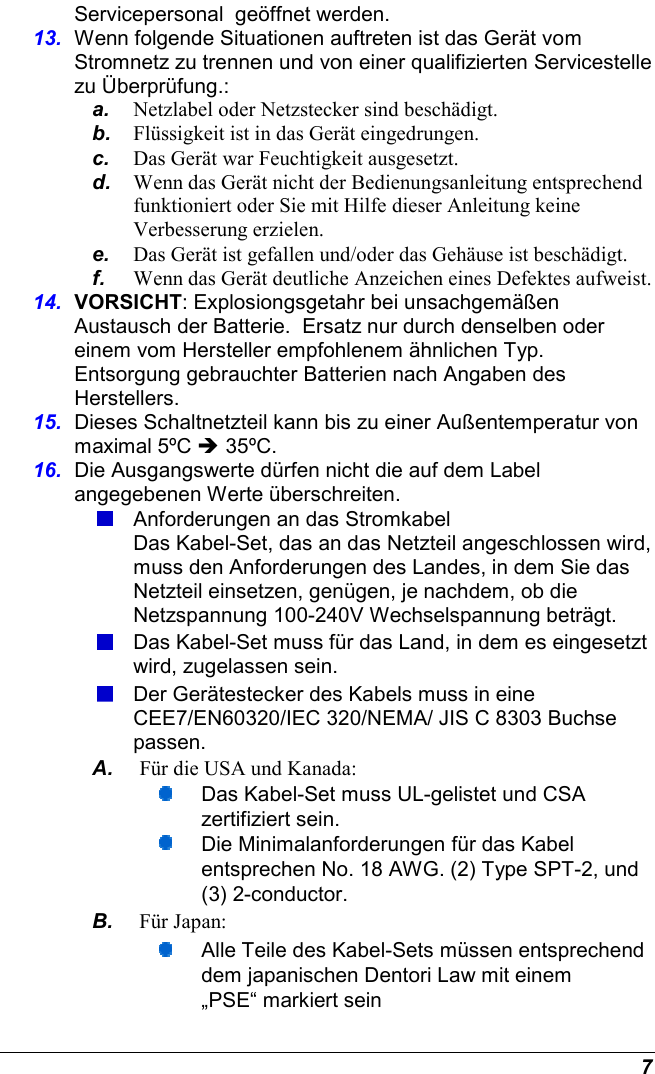  7 Servicepersonal  geöffnet werden. 13.  Wenn folgende Situationen auftreten ist das Gerät vom Stromnetz zu trennen und von einer qualifizierten Servicestelle zu Überprüfung.: a.  Netzlabel oder Netzstecker sind beschädigt. b.  Flüssigkeit ist in das Gerät eingedrungen. c.  Das Gerät war Feuchtigkeit ausgesetzt. d.  Wenn das Gerät nicht der Bedienungsanleitung entsprechend funktioniert oder Sie mit Hilfe dieser Anleitung keine Verbesserung erzielen. e.  Das Gerät ist gefallen und/oder das Gehäuse ist beschädigt. f.  Wenn das Gerät deutliche Anzeichen eines Defektes aufweist. 14.  VORSICHT: Explosiongsgetahr bei unsachgemäßen Austausch der Batterie.  Ersatz nur durch denselben oder einem vom Hersteller empfohlenem ähnlichen Typ.  Entsorgung gebrauchter Batterien nach Angaben des Herstellers. 15.  Dieses Schaltnetzteil kann bis zu einer Außentemperatur von maximal 5ºC  35ºC. 16.  Die Ausgangswerte dürfen nicht die auf dem Label angegebenen Werte überschreiten.  Anforderungen an das Stromkabel Das Kabel-Set, das an das Netzteil angeschlossen wird, muss den Anforderungen des Landes, in dem Sie das Netzteil einsetzen, genügen, je nachdem, ob die Netzspannung 100-240V Wechselspannung beträgt.  Das Kabel-Set muss für das Land, in dem es eingesetzt wird, zugelassen sein.  Der Gerätestecker des Kabels muss in eine CEE7/EN60320/IEC 320/NEMA/ JIS C 8303 Buchse passen. A.  Für die USA und Kanada:  Das Kabel-Set muss UL-gelistet und CSA zertifiziert sein.  Die Minimalanforderungen für das Kabel entsprechen No. 18 AWG. (2) Type SPT-2, und (3) 2-conductor. B.  Für Japan:  Alle Teile des Kabel-Sets müssen entsprechend dem japanischen Dentori Law mit einem „PSE“ markiert sein 