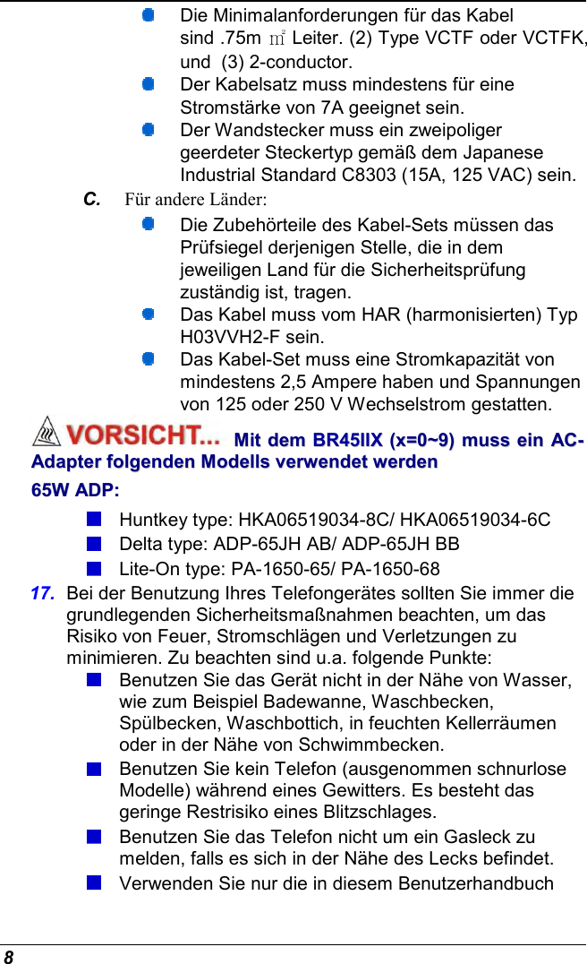  8  Die Minimalanforderungen für das Kabel sind .75m ㎡ Leiter. (2) Type VCTF oder VCTFK, und  (3) 2-conductor.   Der Kabelsatz muss mindestens für eine Stromstärke von 7A geeignet sein.   Der Wandstecker muss ein zweipoliger geerdeter Steckertyp gemäß dem Japanese Industrial Standard C8303 (15A, 125 VAC) sein. C.  Für andere Länder:  Die Zubehörteile des Kabel-Sets müssen das Prüfsiegel derjenigen Stelle, die in dem jeweiligen Land für die Sicherheitsprüfung zuständig ist, tragen.  Das Kabel muss vom HAR (harmonisierten) Typ H03VVH2-F sein.  Das Kabel-Set muss eine Stromkapazität von mindestens 2,5 Ampere haben und Spannungen von 125 oder 250 V Wechselstrom gestatten. MMiitt  ddeemm  BBRR4455IIIIXX  ((xx==00~~99))  mmuussss  eeiinn  AACC--AAddaapptteerr  ffoollggeennddeenn  MMooddeellllss  vveerrwweennddeett  wweerrddeenn  6655WW  AADDPP::   Huntkey type: HKA06519034-8C/ HKA06519034-6C  Delta type: ADP-65JH AB/ ADP-65JH BB  Lite-On type: PA-1650-65/ PA-1650-68 17.  Bei der Benutzung Ihres Telefongerätes sollten Sie immer die grundlegenden Sicherheitsmaßnahmen beachten, um das Risiko von Feuer, Stromschlägen und Verletzungen zu minimieren. Zu beachten sind u.a. folgende Punkte:   Benutzen Sie das Gerät nicht in der Nähe von Wasser, wie zum Beispiel Badewanne, Waschbecken, Spülbecken, Waschbottich, in feuchten Kellerräumen oder in der Nähe von Schwimmbecken.   Benutzen Sie kein Telefon (ausgenommen schnurlose Modelle) während eines Gewitters. Es besteht das geringe Restrisiko eines Blitzschlages.   Benutzen Sie das Telefon nicht um ein Gasleck zu melden, falls es sich in der Nähe des Lecks befindet.  Verwenden Sie nur die in diesem Benutzerhandbuch 