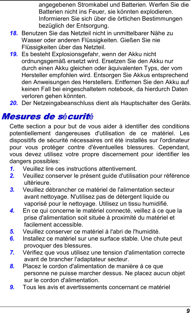  9 angegebenen Stromkabel und Batterien. Werfen Sie die Batterien nicht ins Feuer, sie könnten explodieren. Informieren Sie sich über die örtlichen Bestimmungen bezüglich der Entsorgung. 18.  Benutzen Sie das Netzteil nicht in unmittelbarer Nähe zu Wasser oder anderen Flüssigkeiten. Gießen Sie nie Flüssigkeiten über das Netzteil. 19.  Es besteht Explosionsgefahr, wenn der Akku nicht ordnungsgemäß ersetzt wird. Ersetzen Sie den Akku nur durch einen Akku gleichen oder äquivalenten Typs, der vom Hersteller empfohlen wird. Entsorgen Sie Akkus entsprechend den Anweisungen des Herstellers. Entfernen Sie den Akku auf keinen Fall bei eingeschaltetem notebook, da hierdurch Daten verloren gehen könnten. 20.  Der Netzeingabeanschluss dient als Hauptschalter des Geräts. MMeessuurreess  ddee  ssééccuurriittéé  Cette section a  pour but de vous aider à  identifier des  conditions potentiellement  dangereuses  d&apos;utilisation  de  ce  matériel.  Les dispositifs de sécurité nécessaires ont été installés sur l&apos;ordinateur pour  vous  protéger  contre  d&apos;éventuelles  blessures.  Cependant, vous  devez  utilisez  votre  propre  discernement  pour  identifier  les dangers possibles: 1.  Veuillez lire ces instructions attentivement. 2.  Veuillez conserver le présent guide d&apos;utilisation pour référence ultérieure. 3.  Veuillez débrancher ce matériel de l&apos;alimentation secteur avant nettoyage. N&apos;utilisez pas de détergent liquide ou vaporisé pour le nettoyage. Utilisez un tissu humidifié. 4.  En ce qui concerne le matériel connecté, veillez à ce que la prise d&apos;alimentation soit située à proximité du matériel et facilement accessible. 5.  Veuillez conserver ce matériel à l&apos;abri de l&apos;humidité. 6.  Installez ce matériel sur une surface stable. Une chute peut provoquer des blessures. 7.  Vérifiez que vous utilisez une tension d&apos;alimentation correcte avant de brancher l&apos;adaptateur secteur. 8.  Placez le cordon d&apos;alimentation de manière à ce que personne ne puisse marcher dessus. Ne placez aucun objet sur le cordon d&apos;alimentation. 9.  Tous les avis et avertissements concernant ce matériel 
