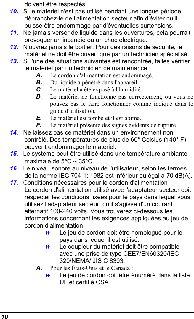  10 doivent être respectés. 10.  Si le matériel n&apos;est pas utilisé pendant une longue période, débranchez-le de l&apos;alimentation secteur afin d&apos;éviter qu&apos;il puisse être endommagé par d&apos;éventuelles surtensions. 11.  Ne jamais verser de liquide dans les ouvertures, cela pourrait provoquer un incendie ou un choc électrique. 12.  N&apos;ouvrez jamais le boîtier. Pour des raisons de sécurité, le matériel ne doit être ouvert que par un technicien spécialisé. 13.  Si l&apos;une des situations suivantes est rencontrée, faites vérifier le matériel par un technicien de maintenance : A.  Le cordon d&apos;alimentation est endommagé. B.  Du liquide a pénétré dans l&apos;appareil. C.  Le matériel a été exposé à l&apos;humidité. D.  Le  matériel  ne fonctionne pas  correctement,  ou vous ne pouvez  pas  le  faire  fonctionner  comme  indiqué  dans  le guide d&apos;utilisation. E.  Le matériel est tombé et il est abîmé. F.  Le matériel présente des signes évidents de rupture. 14.  Ne laissez pas ce matériel dans un environnement non contrôlé. Des températures de plus de 60° Celsius (140° F) peuvent endommager le matériel. 15.  Le système peut être utilisé dans une température ambiante maximale de 5°C ~ 35°C. 16.  Le niveau sonore au niveau de l&apos;utilisateur, selon les termes de la norme IEC 704-1: 1982 est inférieur ou égal à 70 dB(A). 17.  Conditions nécessaires pour le cordon d&apos;alimentation Le cordon d&apos;alimentation utilisé avec l&apos;adaptateur secteur doit respecter les conditions fixées pour le pays dans lequel vous utilisez l&apos;adaptateur secteur, qu&apos;il s&apos;agisse d&apos;un courant alternatif 100-240 volts. Vous trouverez ci-dessous les informations concernant les exigences appliquées au jeu de cordon d&apos;alimentation.  Le jeu de cordon doit être homologué pour le pays dans lequel il est utilisé.  Le coupleur du matériel doit être compatible avec une prise de type CEE7/EN60320/IEC 320/NEMA/ JIS C 8303. A.  Pour les États-Unis et le Canada :  Le jeu de cordon doit être énuméré dans la liste UL et certifié CSA. 