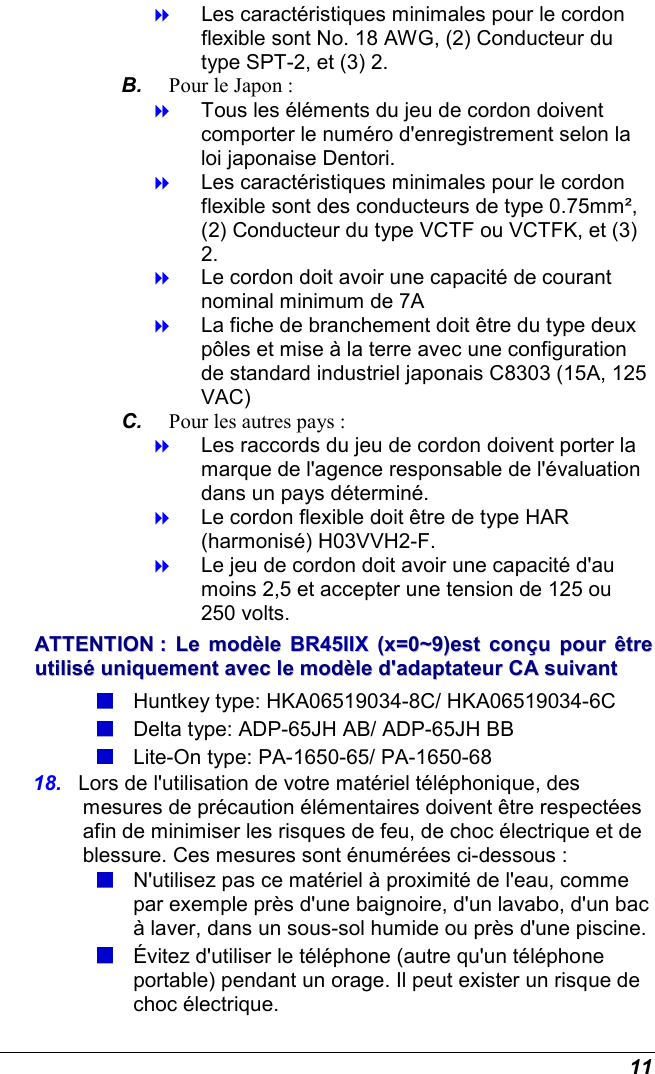  11  Les caractéristiques minimales pour le cordon flexible sont No. 18 AWG, (2) Conducteur du type SPT-2, et (3) 2. B.  Pour le Japon :  Tous les éléments du jeu de cordon doivent comporter le numéro d&apos;enregistrement selon la loi japonaise Dentori.  Les caractéristiques minimales pour le cordon flexible sont des conducteurs de type 0.75mm², (2) Conducteur du type VCTF ou VCTFK, et (3) 2.  Le cordon doit avoir une capacité de courant nominal minimum de 7A  La fiche de branchement doit être du type deux pôles et mise à la terre avec une configuration de standard industriel japonais C8303 (15A, 125 VAC) C.  Pour les autres pays :  Les raccords du jeu de cordon doivent porter la marque de l&apos;agence responsable de l&apos;évaluation dans un pays déterminé.  Le cordon flexible doit être de type HAR (harmonisé) H03VVH2-F.  Le jeu de cordon doit avoir une capacité d&apos;au moins 2,5 et accepter une tension de 125 ou 250 volts. AATTTTEENNTTIIOONN  ::  LLee  mmooddèèllee  BBRR4455IIIIXX  ((xx==00~~99))eesstt  ccoonnççuu  ppoouurr  êêttrree  uuttiilliisséé  uunniiqquueemmeenntt  aavveecc  llee  mmooddèèllee  dd&apos;&apos;aaddaappttaatteeuurr  CCAA  ssuuiivvaanntt   Huntkey type: HKA06519034-8C/ HKA06519034-6C  Delta type: ADP-65JH AB/ ADP-65JH BB  Lite-On type: PA-1650-65/ PA-1650-68  18.  Lors de l&apos;utilisation de votre matériel téléphonique, des mesures de précaution élémentaires doivent être respectées afin de minimiser les risques de feu, de choc électrique et de blessure. Ces mesures sont énumérées ci-dessous :  N&apos;utilisez pas ce matériel à proximité de l&apos;eau, comme par exemple près d&apos;une baignoire, d&apos;un lavabo, d&apos;un bac à laver, dans un sous-sol humide ou près d&apos;une piscine.  Évitez d&apos;utiliser le téléphone (autre qu&apos;un téléphone portable) pendant un orage. Il peut exister un risque de choc électrique. 