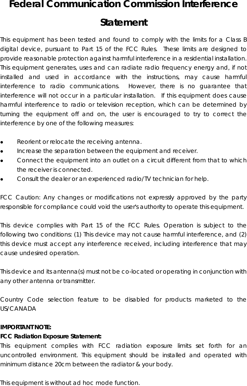 Federal Communication Commission Interference Statement This equipment has been tested and found to comply with the limits for a Class B digital device, pursuant to Part 15 of the FCC Rules.  These limits are designed to provide reasonable protection against harmful interference in a residential installation.   This equipment generates, uses and can radiate radio frequency energy and, if not installed and used in accordance with the instructions, may cause harmful interference to radio communications.  However, there is no guarantee that interference will not occur in a particular installation.  If this equipment does cause harmful interference to radio or television reception, which can be determined by turning the equipment off and on, the user is encouraged to try to correct the interference by one of the following measures:  z Reorient or relocate the receiving antenna. z Increase the separation between the equipment and receiver. z Connect the equipment into an outlet on a circuit different from that to which the receiver is connected. z Consult the dealer or an experienced radio/TV technician for help.  FCC Caution: Any changes or modifications not expressly approved by the party responsible for compliance could void the user&apos;s authority to operate this equipment.  This device complies with Part 15 of the FCC Rules. Operation is subject to the following two conditions: (1) This device may not cause harmful interference, and (2) this device must accept any interference received, including interference that may cause undesired operation.    This device and its antenna(s) must not be co-located or operating in conjunction with any other antenna or transmitter.   Country Code selection feature to be disabled for products marketed to the US/CANADA  IMPORTANT NOTE: FCC Radiation Exposure Statement: This equipment complies with FCC radiation exposure limits set forth for an uncontrolled environment. This equipment should be installed and operated with minimum distance 20cm between the radiator &amp; your body.  This equipment is without ad hoc mode function.   
