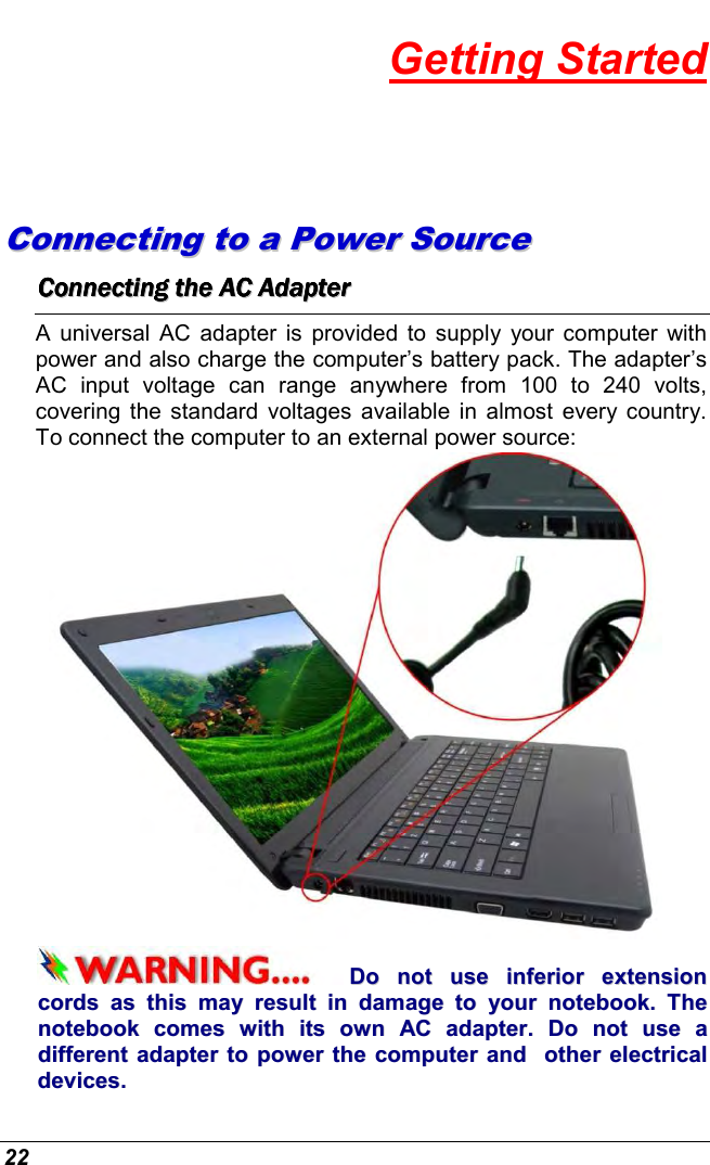 22 Getting Started CCoonnnneeccttiinngg  ttoo  aa  PPoowweerr  SSoouurrccee  CCCCCCCCoooooooonnnnnnnnnnnnnnnneeeeeeeeccccccccttttttttiiiiiiiinnnnnnnngggggggg        tttttttthhhhhhhheeeeeeee        AAAAAAAACCCCCCCC        AAAAAAAAddddddddaaaaaaaapppppppptttttttteeeeeeeerrrrrrrr        A universal AC  adapter is  provided  to  supply  your computer  with power and also charge the computer’s battery pack. The adapter’s AC  input  voltage  can  range  anywhere  from  100  to  240  volts, covering the standard voltages  available  in  almost every country. To connect the computer to an external power source:  DDoo  nnoott  uussee  iinnffeerriioorr  eexxtteennssiioonn  ccoorrddss  aass  tthhiiss  mmaayy  rreessuulltt  iinn  ddaammaaggee  ttoo  yyoouurr  nnootteebbooookk..  TThhee  nnootteebbooookk  ccoommeess  wwiitthh  iittss  oowwnn  AACC  aaddaapptteerr..  DDoo  nnoott  uussee  aa  ddiiffffeerreenntt  aaddaapptteerr  ttoo  ppoowweerr  tthhee  ccoommppuutteerr  aanndd    ootthheerr  eelleeccttrriiccaall  ddeevviicceess..  