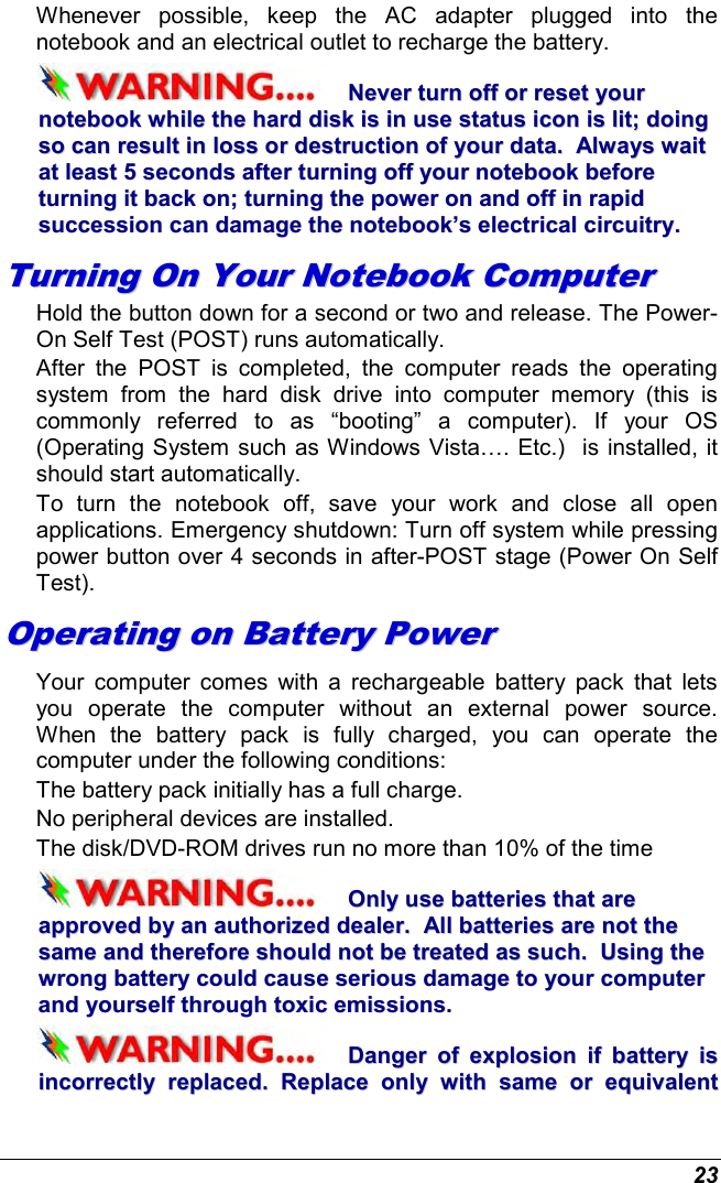  23 Whenever  possible,  keep  the  AC  adapter  plugged  into  the notebook and an electrical outlet to recharge the battery.   NNeevveerr  ttuurrnn  ooffff  oorr  rreesseett  yyoouurr  nnootteebbooookk  wwhhiillee  tthhee  hhaarrdd  ddiisskk  iiss  iinn  uussee  ssttaattuuss  iiccoonn  iiss  lliitt;;  ddooiinngg  ssoo  ccaann  rreessuulltt  iinn  lloossss  oorr  ddeessttrruuccttiioonn  ooff  yyoouurr  ddaattaa..    AAllwwaayyss  wwaaiitt  aatt  lleeaasstt  55  sseeccoonnddss  aafftteerr  ttuurrnniinngg  ooffff  yyoouurr  nnootteebbooookk  bbeeffoorree  ttuurrnniinngg  iitt  bbaacckk  oonn;;  ttuurrnniinngg  tthhee  ppoowweerr  oonn  aanndd  ooffff  iinn  rraappiidd  ssuucccceessssiioonn  ccaann  ddaammaaggee  tthhee  nnootteebbooookk’’ss  eelleeccttrriiccaall  cciirrccuuiittrryy..  TTuurrnniinngg  OOnn  YYoouurr  NNootteebbooookk  CCoommppuutteerr  Hold the button down for a second or two and release. The Power-On Self Test (POST) runs automatically.   After  the  POST  is  completed,  the  computer  reads  the  operating system  from  the  hard  disk  drive  into  computer  memory  (this  is commonly  referred  to  as  “booting”  a  computer).  If  your  OS (Operating System such as Windows Vista…. Etc.)  is installed, it should start automatically. To  turn  the  notebook  off,  save  your  work  and  close  all  open applications. Emergency shutdown: Turn off system while pressing power button over 4 seconds in after-POST stage (Power On Self Test). OOppeerraattiinngg  oonn  BBaatttteerryy  PPoowweerr    Your  computer  comes  with  a  rechargeable battery  pack  that  lets you  operate  the  computer  without  an  external  power  source.  When  the  battery  pack  is  fully  charged,  you  can  operate  the computer under the following conditions:  The battery pack initially has a full charge. No peripheral devices are installed. The disk/DVD-ROM drives run no more than 10% of the time OOnnllyy  uussee  bbaatttteerriieess  tthhaatt  aarree  aapppprroovveedd  bbyy  aann  aauutthhoorriizzeedd  ddeeaalleerr..    AAllll  bbaatttteerriieess  aarree  nnoott  tthhee  ssaammee  aanndd  tthheerreeffoorree  sshhoouulldd  nnoott  bbee  ttrreeaatteedd  aass  ssuucchh..    UUssiinngg  tthhee  wwrroonngg  bbaatttteerryy  ccoouulldd  ccaauussee  sseerriioouuss  ddaammaaggee  ttoo  yyoouurr  ccoommppuutteerr  aanndd  yyoouurrsseellff  tthhrroouugghh  ttooxxiicc  eemmiissssiioonnss..  DDaannggeerr  ooff  eexxpplloossiioonn  iiff  bbaatttteerryy  iiss  iinnccoorrrreeccttllyy  rreeppllaacceedd..  RReeppllaaccee  oonnllyy  wwiitthh  ssaammee  oorr  eeqquuiivvaalleenntt  