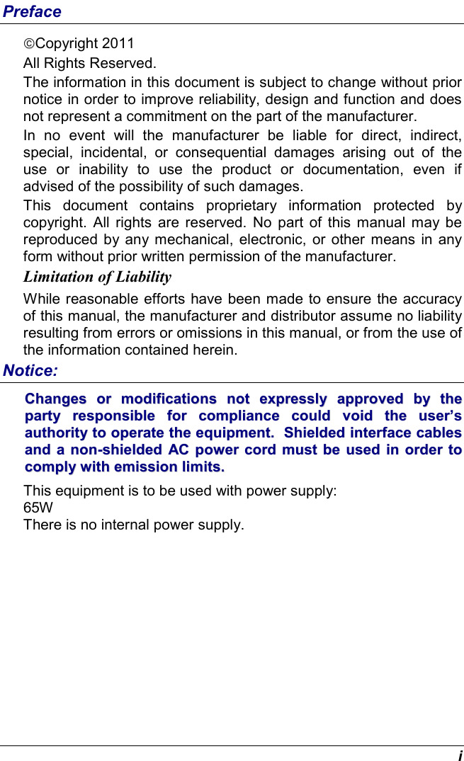  i Preface Copyright 2011 All Rights Reserved.                                                                           The information in this document is subject to change without prior notice in order to improve reliability, design and function and does not represent a commitment on the part of the manufacturer. In  no  event  will  the  manufacturer  be  liable  for  direct,  indirect, special,  incidental,  or  consequential  damages  arising  out  of  the use  or  inability  to  use  the  product  or  documentation,  even  if advised of the possibility of such damages. This  document  contains  proprietary  information  protected  by copyright.  All  rights  are  reserved.  No  part  of  this  manual  may be reproduced by any mechanical, electronic,  or other means in any form without prior written permission of the manufacturer. Limitation of Liability While reasonable efforts have been made to ensure the accuracy of this manual, the manufacturer and distributor assume no liability resulting from errors or omissions in this manual, or from the use of the information contained herein. Notice: CChhaannggeess  oorr  mmooddiiffiiccaattiioonnss  nnoott  eexxpprreessssllyy  aapppprroovveedd  bbyy  tthhee  ppaarrttyy  rreessppoonnssiibbllee  ffoorr  ccoommpplliiaannccee  ccoouulldd  vvooiidd  tthhee  uusseerr’’ss  aauutthhoorriittyy  ttoo  ooppeerraattee  tthhee  eeqquuiippmmeenntt..    SShhiieellddeedd  iinntteerrffaaccee  ccaabblleess  aanndd  aa  nnoonn--sshhiieellddeedd  AACC  ppoowweerr  ccoorrdd  mmuusstt  bbee  uusseedd  iinn  oorrddeerr  ttoo  ccoommppllyy  wwiitthh  eemmiissssiioonn  lliimmiittss..      This equipment is to be used with power supply: 65W There is no internal power supply. 