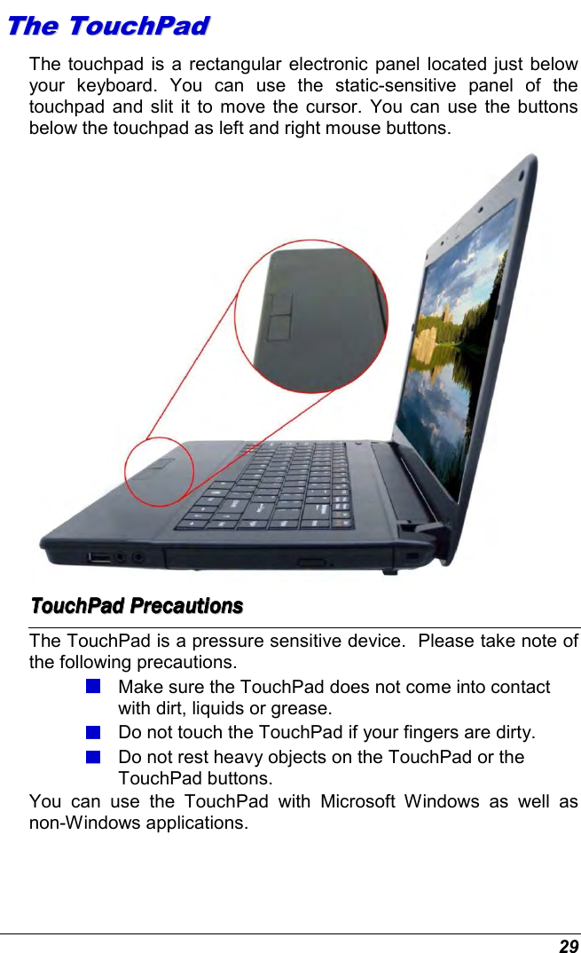  29 TThhee  TToouucchhPPaadd  The touchpad is a rectangular electronic panel located just below your  keyboard.  You  can  use  the  static-sensitive  panel  of  the touchpad and slit it to move the cursor.  You can  use  the buttons below the touchpad as left and right mouse buttons.  TTTTTTTToooooooouuuuuuuucccccccchhhhhhhhPPPPPPPPaaaaaaaadddddddd        PPPPPPPPrrrrrrrreeeeeeeeccccccccaaaaaaaauuuuuuuuttttttttiiiiiiiioooooooonnnnnnnnssssssss        The TouchPad is a pressure sensitive device.  Please take note of the following precautions.  Make sure the TouchPad does not come into contact with dirt, liquids or grease.  Do not touch the TouchPad if your fingers are dirty.  Do not rest heavy objects on the TouchPad or the TouchPad buttons. You  can  use  the  TouchPad  with  Microsoft  Windows  as  well  as non-Windows applications. 