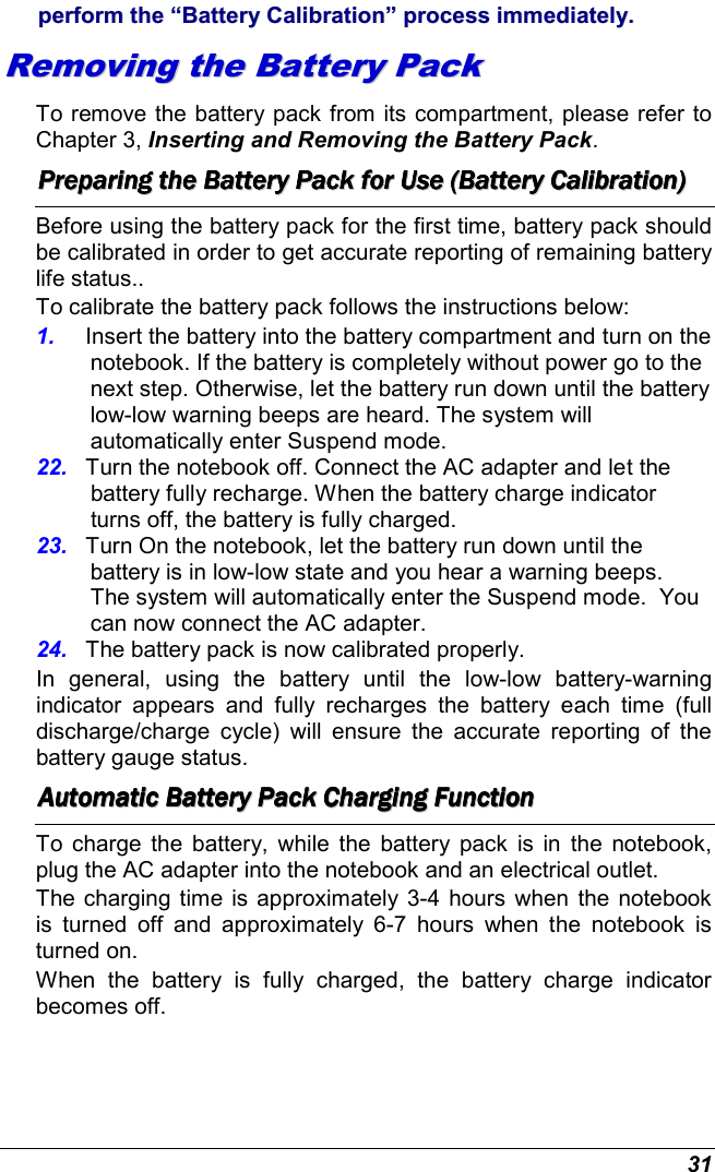  31 ppeerrffoorrmm  tthhee  ““BBaatttteerryy  CCaalliibbrraattiioonn””  pprroocceessss  iimmmmeeddiiaatteellyy..  RReemmoovviinngg  tthhee  BBaatttteerryy  PPaacckk  To remove the battery pack from its compartment, please refer to Chapter 3, Inserting and Removing the Battery Pack. PPPPPPPPrrrrrrrreeeeeeeeppppppppaaaaaaaarrrrrrrriiiiiiiinnnnnnnngggggggg        tttttttthhhhhhhheeeeeeee        BBBBBBBBaaaaaaaatttttttttttttttteeeeeeeerrrrrrrryyyyyyyy        PPPPPPPPaaaaaaaacccccccckkkkkkkk        ffffffffoooooooorrrrrrrr        UUUUUUUUsssssssseeeeeeee        ((((((((BBBBBBBBaaaaaaaatttttttttttttttteeeeeeeerrrrrrrryyyyyyyy        CCCCCCCCaaaaaaaalllllllliiiiiiiibbbbbbbbrrrrrrrraaaaaaaattttttttiiiiiiiioooooooonnnnnnnn))))))))        Before using the battery pack for the first time, battery pack should be calibrated in order to get accurate reporting of remaining battery life status..   To calibrate the battery pack follows the instructions below: 1.  Insert the battery into the battery compartment and turn on the notebook. If the battery is completely without power go to the next step. Otherwise, let the battery run down until the battery low-low warning beeps are heard. The system will automatically enter Suspend mode. 22.  Turn the notebook off. Connect the AC adapter and let the battery fully recharge. When the battery charge indicator turns off, the battery is fully charged. 23.  Turn On the notebook, let the battery run down until the battery is in low-low state and you hear a warning beeps.  The system will automatically enter the Suspend mode.  You can now connect the AC adapter. 24.  The battery pack is now calibrated properly. In  general,  using  the  battery  until  the  low-low  battery-warning indicator  appears  and  fully  recharges  the  battery  each  time  (full discharge/charge  cycle)  will  ensure  the  accurate  reporting  of  the battery gauge status. AAAAAAAAuuuuuuuuttttttttoooooooommmmmmmmaaaaaaaattttttttiiiiiiiicccccccc        BBBBBBBBaaaaaaaatttttttttttttttteeeeeeeerrrrrrrryyyyyyyy        PPPPPPPPaaaaaaaacccccccckkkkkkkk        CCCCCCCChhhhhhhhaaaaaaaarrrrrrrrggggggggiiiiiiiinnnnnnnngggggggg        FFFFFFFFuuuuuuuunnnnnnnnccccccccttttttttiiiiiiiioooooooonnnnnnnn                To  charge  the  battery,  while  the  battery  pack is  in the  notebook, plug the AC adapter into the notebook and an electrical outlet. The charging time is approximately 3-4 hours when the notebook is  turned  off  and  approximately  6-7  hours  when  the  notebook  is turned on. When  the  battery  is  fully  charged,  the  battery  charge  indicator becomes off. 