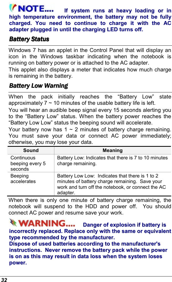  32 IIff  ssyysstteemm  rruunnss  aatt  hheeaavvyy  llooaaddiinngg  oorr  iinn  hhiigghh  tteemmppeerraattuurree  eennvviirroonnmmeenntt,,  tthhee  bbaatttteerryy  mmaayy  nnoott  bbee  ffuullllyy  cchhaarrggeedd..  YYoouu  nneeeedd  ttoo  ccoonnttiinnuuee  ttoo  cchhaarrggee  iitt  wwiitthh  tthhee  AACC  aaddaapptteerr  pplluuggggeedd  iinn  uunnttiill  tthhee  cchhaarrggiinngg  LLEEDD  ttuurrnnss  ooffff..  BBBBBBBBaaaaaaaatttttttttttttttteeeeeeeerrrrrrrryyyyyyyy        SSSSSSSSttttttttaaaaaaaattttttttuuuuuuuussssssss        Windows 7 has an applet in the Control Panel that will display an icon  in  the  Windows  taskbar  indicating  when  the  notebook  is running on battery power or is attached to the AC adapter.   This applet also displays a meter that indicates how much charge is remaining in the battery.  BBBBBBBBaaaaaaaatttttttttttttttteeeeeeeerrrrrrrryyyyyyyy        LLLLLLLLoooooooowwwwwwww        WWWWWWWWaaaaaaaarrrrrrrrnnnnnnnniiiiiiiinnnnnnnngggggggg                When  the  pack  initially  reaches  the  “Battery  Low”  state approximately 7 ~ 10 minutes of the usable battery life is left.   You will hear an audible beep signal every 15 seconds alerting you to  the “Battery  Low”  status. When  the  battery power reaches the “Battery Low Low” status the beeping sound will accelerate.   Your battery now has 1  ~ 2 minutes of battery charge remaining.  You  must  save  your  data  or  connect  AC  power  immediately; otherwise, you may lose your data. Sound  Meaning Continuous beeping every 5 seconds Battery Low: Indicates that there is 7 to 10 minutes charge remaining.   Beeping accelerates Battery Low Low:  Indicates that there is 1 to 2 minutes of battery charge remaining.  Save your work and turn off the notebook, or connect the AC adapter. When  there  is  only  one  minute  of  battery  charge  remaining,  the notebook  will  suspend  to  the  HDD  and  power  off.    You  should connect AC power and resume save your work. DDaannggeerr  ooff  eexxpplloossiioonn  iiff  bbaatttteerryy  iiss  iinnccoorrrreeccttllyy  rreeppllaacceedd..  RReeppllaaccee  oonnllyy  wwiitthh  tthhee  ssaammee  oorr  eeqquuiivvaalleenntt  ttyyppee  rreeccoommmmeennddeedd  bbyy  tthhee  mmaannuuffaaccttuurreerr..    DDiissppoossee  ooff  uusseedd  bbaatttteerriieess  aaccccoorrddiinngg  ttoo  tthhee  mmaannuuffaaccttuurreerr&apos;&apos;ss  iinnssttrruuccttiioonnss..    NNeevveerr  rreemmoovvee  tthhee  bbaatttteerryy  ppaacckk  wwhhiillee  tthhee  ppoowweerr  iiss  oonn  aass  tthhiiss  mmaayy  rreessuulltt  iinn  ddaattaa  lloossss  wwhheenn  tthhee  ssyysstteemm  lloosseess  ppoowweerr..  