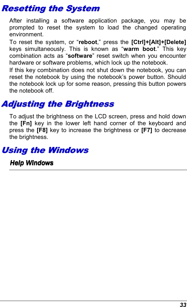  33 RReesseettttiinngg  tthhee  SSyysstteemm  After  installing  a  software  application  package,  you  may  be prompted  to  reset  the  system  to  load  the  changed  operating environment.  To  reset  the  system,  or  “reboot,”  press  the  [Ctrl]+[Alt]+[Delete] keys  simultaneously.  This  is  known  as  “warm  boot.”  This  key combination  acts as  “software” reset switch when  you encounter hardware or software problems, which lock up the notebook.  If this key combination does not shut down the notebook, you can reset the notebook by using the notebook’s power button. Should the notebook lock up for some reason, pressing this button powers the notebook off. AAddjjuussttiinngg  tthhee  BBrriigghhttnneessss    To adjust the brightness on the LCD screen, press and hold down the  [Fn]  key  in  the  lower  left  hand  corner  of  the  keyboard  and press the [F8] key to increase the brightness or [F7] to decrease the brightness.  UUssiinngg  tthhee  WWiinnddoowwss  HHHHHHHHeeeeeeeellllllllpppppppp        WWWWWWWWiiiiiiiinnnnnnnnddddddddoooooooowwwwwwwwssssssss        