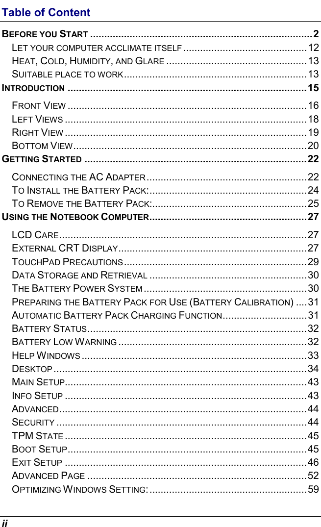  ii Table of Content BEFORE YOU START ...............................................................................2 LET YOUR COMPUTER ACCLIMATE ITSELF ............................................12 HEAT, COLD, HUMIDITY, AND GLARE ..................................................13 SUITABLE PLACE TO WORK.................................................................13 INTRODUCTION .....................................................................................15 FRONT VIEW .....................................................................................16 LEFT VIEWS ......................................................................................18 RIGHT VIEW ......................................................................................19 BOTTOM VIEW...................................................................................20 GETTING STARTED ...............................................................................22 CONNECTING THE AC ADAPTER.........................................................22 TO INSTALL THE BATTERY PACK:........................................................24 TO REMOVE THE BATTERY PACK:.......................................................25 USING THE NOTEBOOK COMPUTER........................................................27 LCD CARE........................................................................................27 EXTERNAL CRT DISPLAY...................................................................27 TOUCHPAD PRECAUTIONS.................................................................29 DATA STORAGE AND RETRIEVAL ........................................................30 THE BATTERY POWER SYSTEM ..........................................................30 PREPARING THE BATTERY PACK FOR USE (BATTERY CALIBRATION) ....31 AUTOMATIC BATTERY PACK CHARGING FUNCTION..............................31 BATTERY STATUS..............................................................................32 BATTERY LOW WARNING ...................................................................32 HELP WINDOWS ................................................................................33 DESKTOP..........................................................................................34 MAIN SETUP......................................................................................43 INFO SETUP ......................................................................................43 ADVANCED........................................................................................44 SECURITY .........................................................................................44 TPM STATE ......................................................................................45 BOOT SETUP.....................................................................................45 EXIT SETUP ......................................................................................46 ADVANCED PAGE ..............................................................................52 OPTIMIZING WINDOWS SETTING:........................................................59 